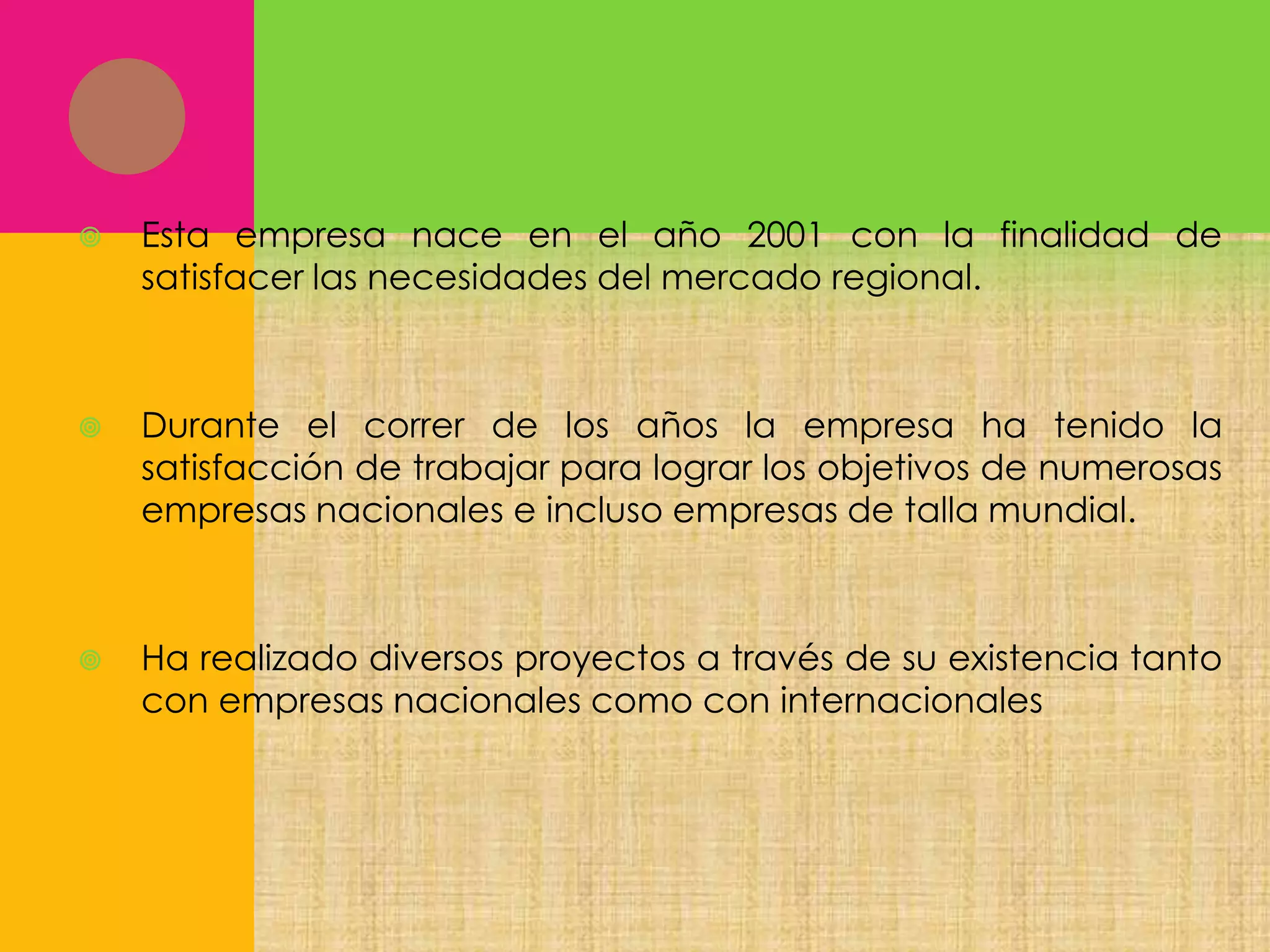 

Esta empresa nace en el año 2001 con la finalidad de
satisfacer las necesidades del mercado regional.



Durante el correr de los años la empresa ha tenido la
satisfacción de trabajar para lograr los objetivos de numerosas
empresas nacionales e incluso empresas de talla mundial.



Ha realizado diversos proyectos a través de su existencia tanto
con empresas nacionales como con internacionales

 