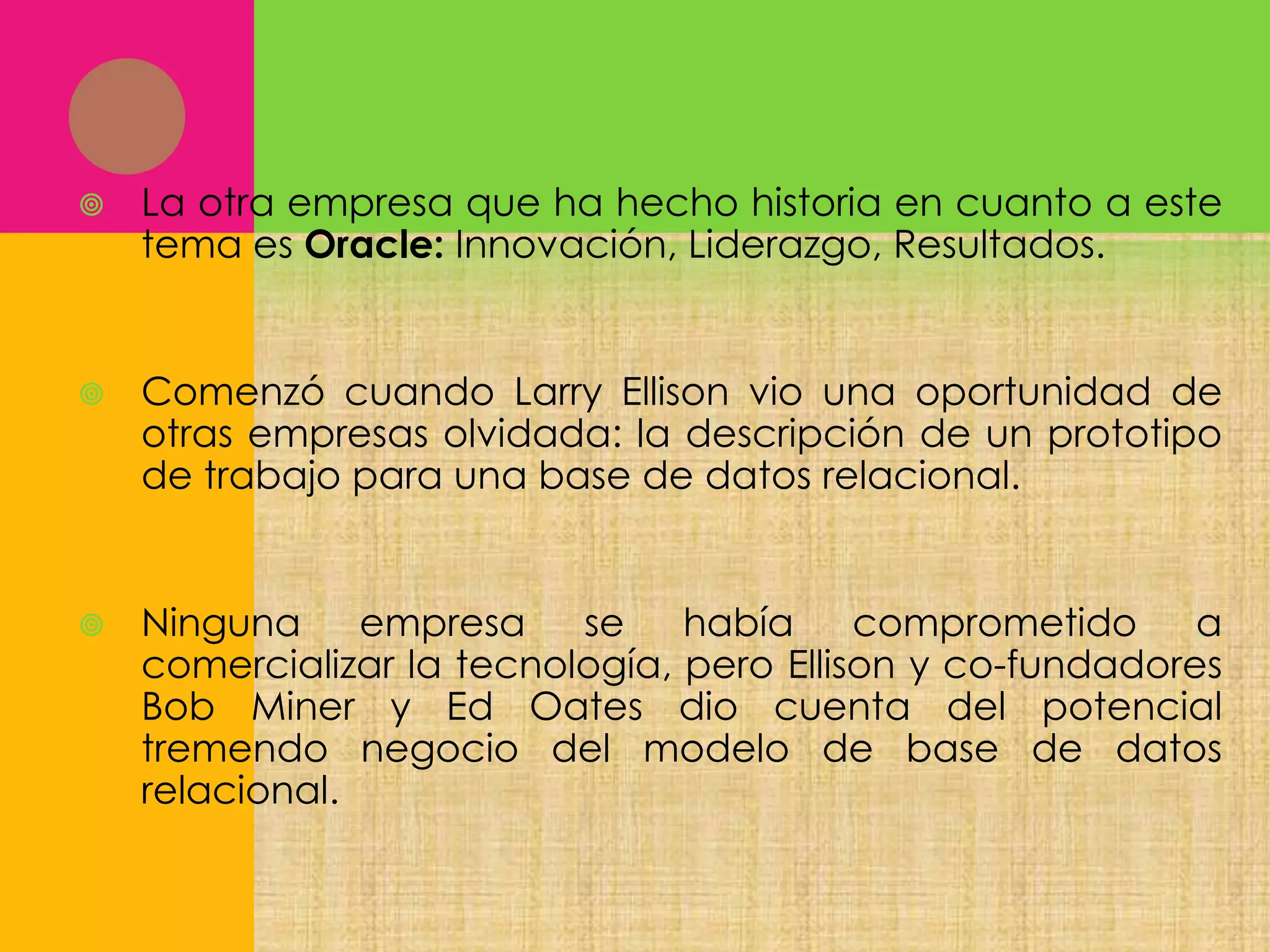 

La otra empresa que ha hecho historia en cuanto a este
tema es Oracle: Innovación, Liderazgo, Resultados.



Comenzó cuando Larry Ellison vio una oportunidad de
otras empresas olvidada: la descripción de un prototipo
de trabajo para una base de datos relacional.



Ninguna
empresa
se
había
comprometido
a
comercializar la tecnología, pero Ellison y co-fundadores
Bob Miner y Ed Oates dio cuenta del potencial
tremendo negocio del modelo de base de datos
relacional.

 