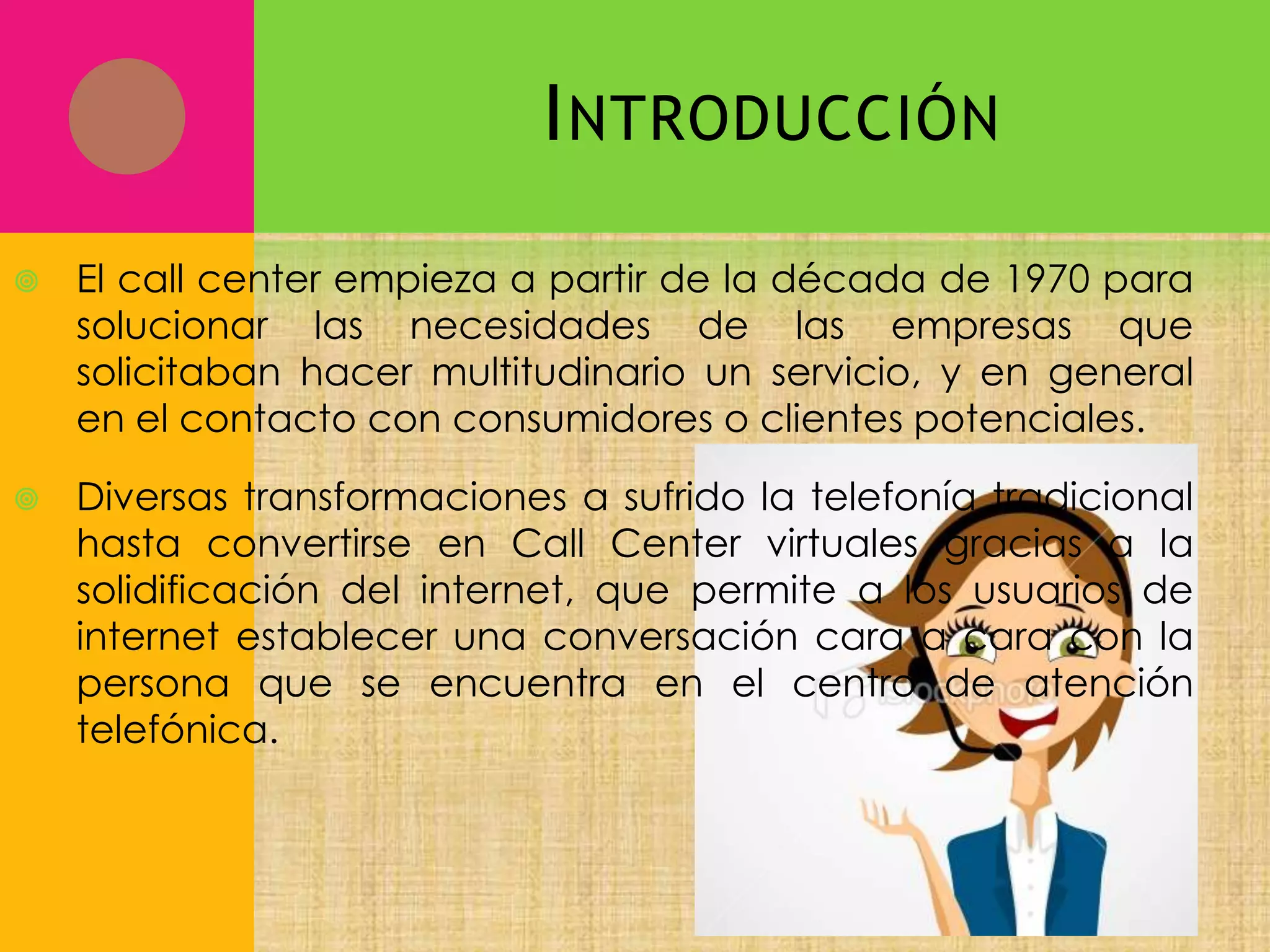 I NTRODUCCIÓN


El call center empieza a partir de la década de 1970 para
solucionar las necesidades de las empresas que
solicitaban hacer multitudinario un servicio, y en general
en el contacto con consumidores o clientes potenciales.



Diversas transformaciones a sufrido la telefonía tradicional
hasta convertirse en Call Center virtuales gracias a la
solidificación del internet, que permite a los usuarios de
internet establecer una conversación cara a cara con la
persona que se encuentra en el centro de atención
telefónica.

 
