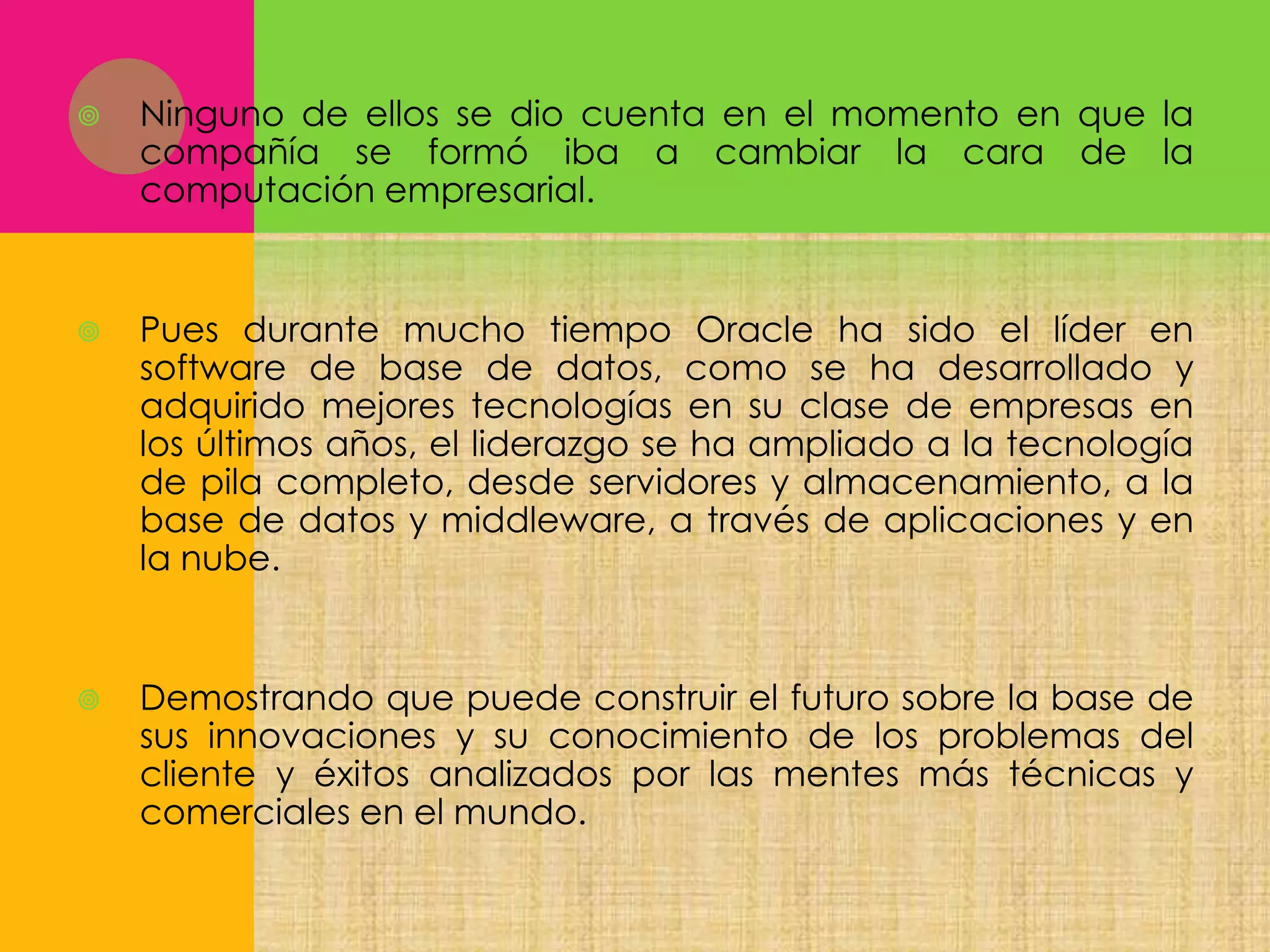 

Ninguno de ellos se dio cuenta en el momento en que la
compañía se formó iba a cambiar la cara de la
computación empresarial.



Pues durante mucho tiempo Oracle ha sido el líder en
software de base de datos, como se ha desarrollado y
adquirido mejores tecnologías en su clase de empresas en
los últimos años, el liderazgo se ha ampliado a la tecnología
de pila completo, desde servidores y almacenamiento, a la
base de datos y middleware, a través de aplicaciones y en
la nube.



Demostrando que puede construir el futuro sobre la base de
sus innovaciones y su conocimiento de los problemas del
cliente y éxitos analizados por las mentes más técnicas y
comerciales en el mundo.

 