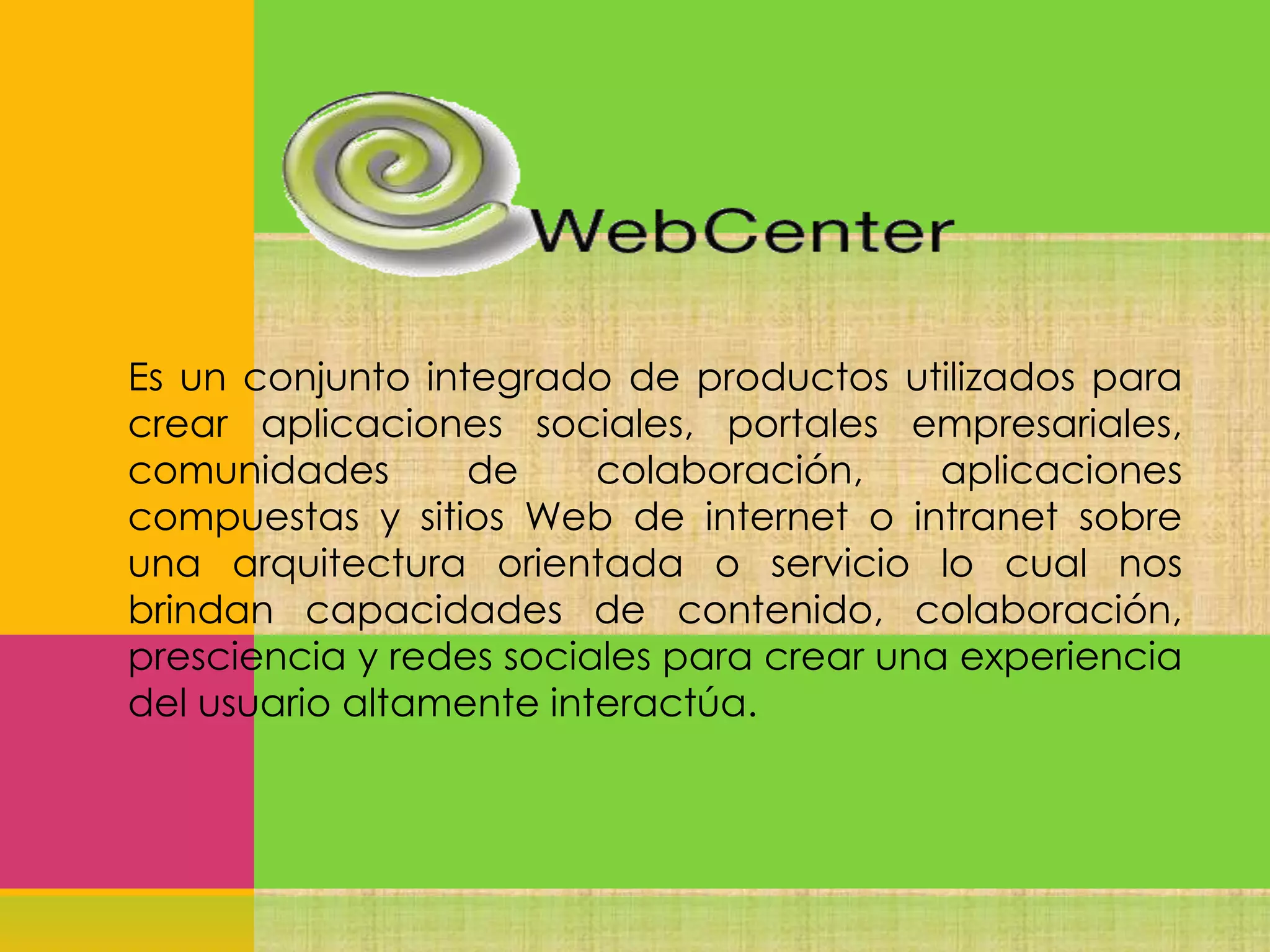 Es un conjunto integrado de productos utilizados para
crear aplicaciones sociales, portales empresariales,
comunidades
de
colaboración,
aplicaciones
compuestas y sitios Web de internet o intranet sobre
una arquitectura orientada o servicio lo cual nos
brindan capacidades de contenido, colaboración,
presciencia y redes sociales para crear una experiencia
del usuario altamente interactúa.

 