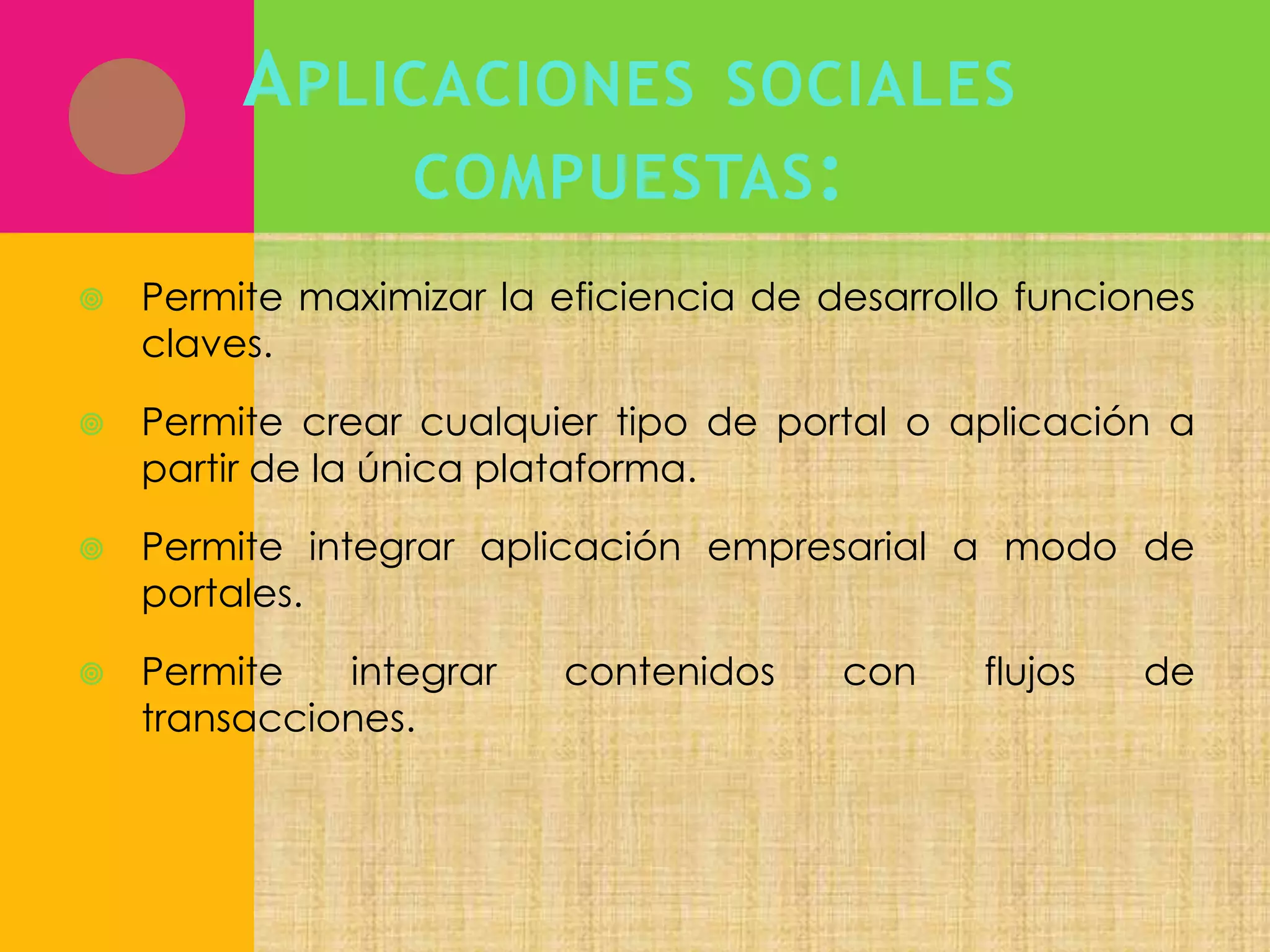 A PLICACIONES

SOCIALES

COMPUESTAS :


Permite maximizar la eficiencia de desarrollo funciones
claves.



Permite crear cualquier tipo de portal o aplicación a
partir de la única plataforma.



Permite integrar aplicación empresarial a modo de
portales.



Permite
integrar
transacciones.

contenidos

con

flujos

de

 