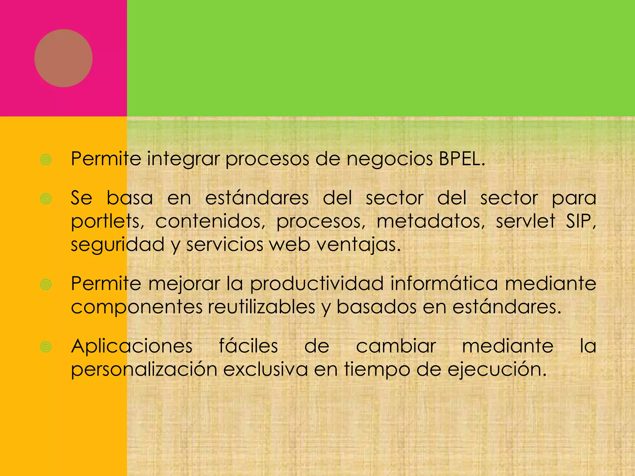 

Permite integrar procesos de negocios BPEL.



Se basa en estándares del sector del sector para
portlets, contenidos, procesos, metadatos, servlet SIP,
seguridad y servicios web ventajas.



Permite mejorar la productividad informática mediante
componentes reutilizables y basados en estándares.



Aplicaciones fáciles de cambiar mediante
personalización exclusiva en tiempo de ejecución.

la

 