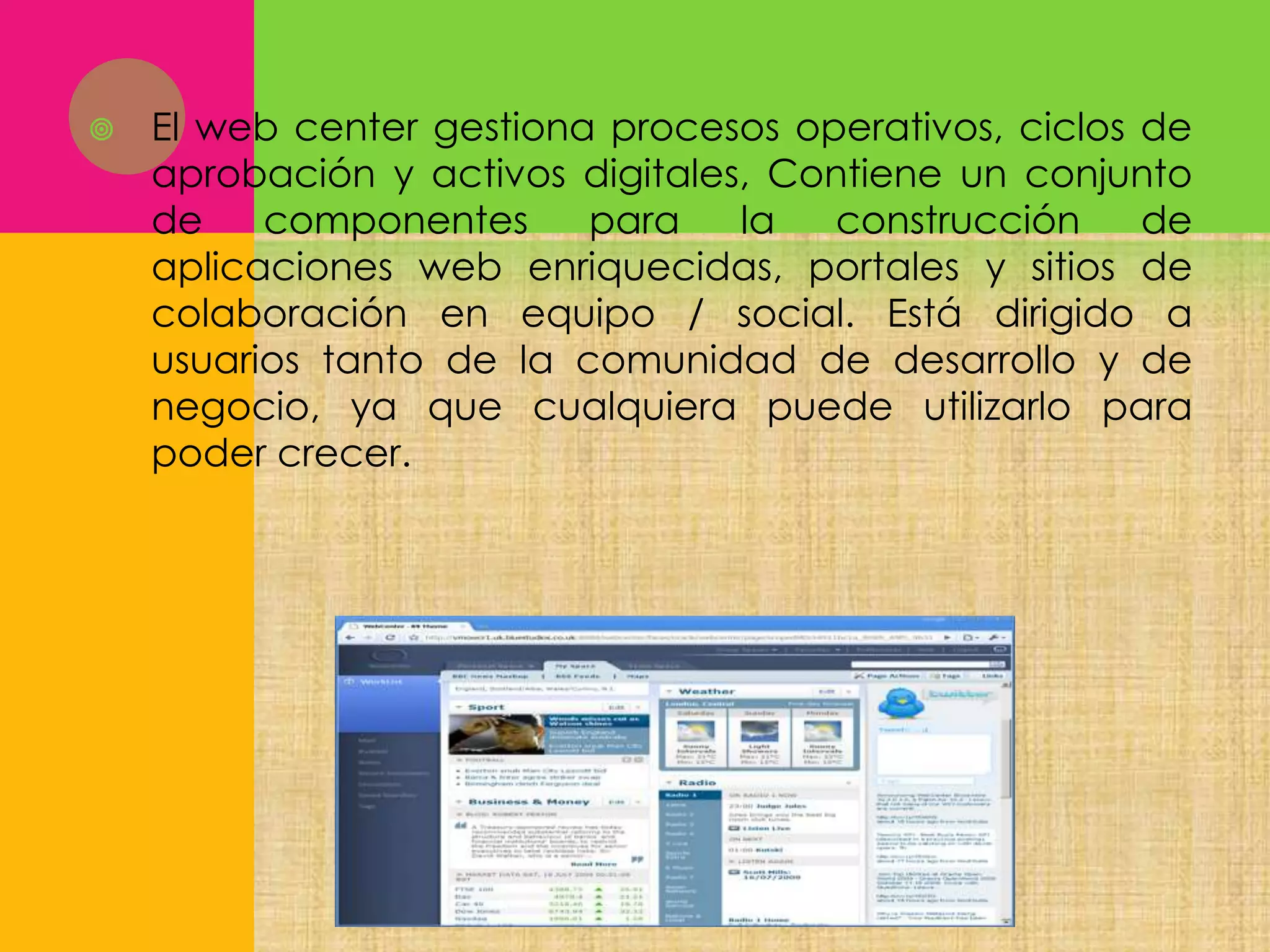 

El web center gestiona procesos operativos, ciclos de
aprobación y activos digitales, Contiene un conjunto
de
componentes
para
la
construcción
de
aplicaciones web enriquecidas, portales y sitios de
colaboración en equipo / social. Está dirigido a
usuarios tanto de la comunidad de desarrollo y de
negocio, ya que cualquiera puede utilizarlo para
poder crecer.

 