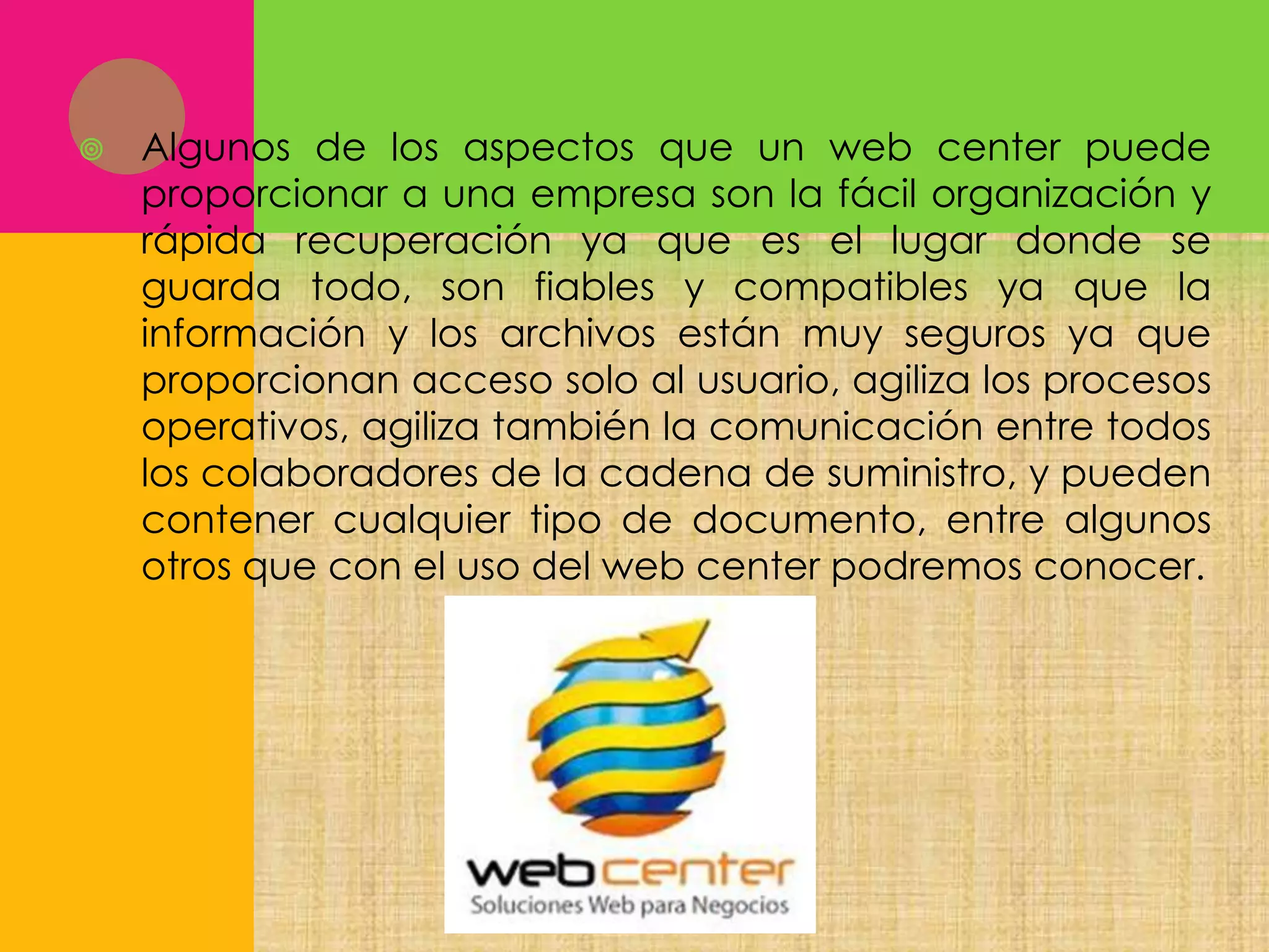 

Algunos de los aspectos que un web center puede
proporcionar a una empresa son la fácil organización y
rápida recuperación ya que es el lugar donde se
guarda todo, son fiables y compatibles ya que la
información y los archivos están muy seguros ya que
proporcionan acceso solo al usuario, agiliza los procesos
operativos, agiliza también la comunicación entre todos
los colaboradores de la cadena de suministro, y pueden
contener cualquier tipo de documento, entre algunos
otros que con el uso del web center podremos conocer.

 