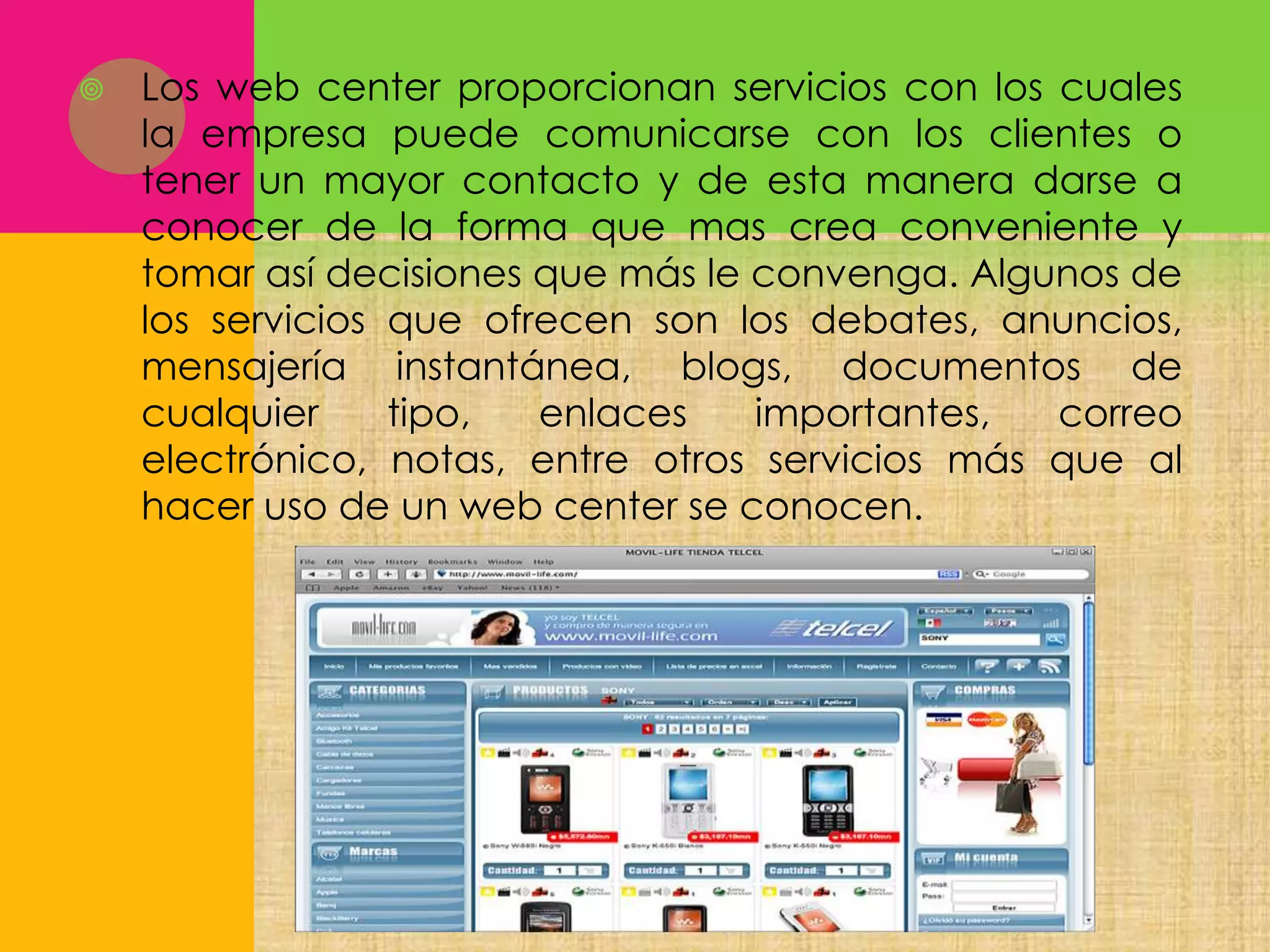 

Los web center proporcionan servicios con los cuales
la empresa puede comunicarse con los clientes o
tener un mayor contacto y de esta manera darse a
conocer de la forma que mas crea conveniente y
tomar así decisiones que más le convenga. Algunos de
los servicios que ofrecen son los debates, anuncios,
mensajería instantánea, blogs, documentos de
cualquier
tipo,
enlaces
importantes,
correo
electrónico, notas, entre otros servicios más que al
hacer uso de un web center se conocen.

 
