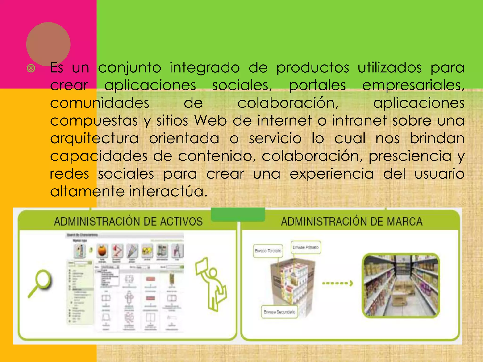 

Es un conjunto integrado de productos utilizados para
crear aplicaciones sociales, portales empresariales,
comunidades
de
colaboración,
aplicaciones
compuestas y sitios Web de internet o intranet sobre una
arquitectura orientada o servicio lo cual nos brindan
capacidades de contenido, colaboración, presciencia y
redes sociales para crear una experiencia del usuario
altamente interactúa.

 