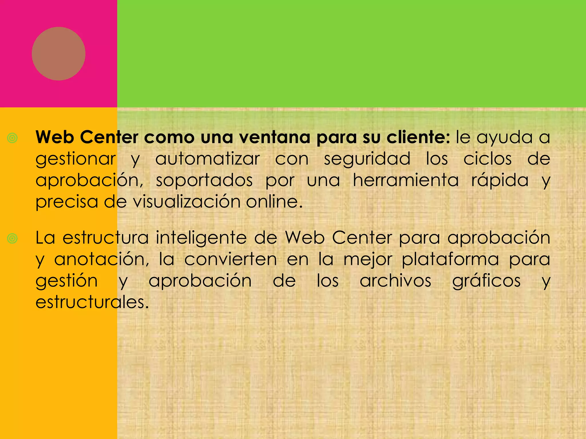 

Web Center como una ventana para su cliente: le ayuda a
gestionar y automatizar con seguridad los ciclos de
aprobación, soportados por una herramienta rápida y
precisa de visualización online.



La estructura inteligente de Web Center para aprobación
y anotación, la convierten en la mejor plataforma para
gestión y aprobación de los archivos gráficos y
estructurales.

 