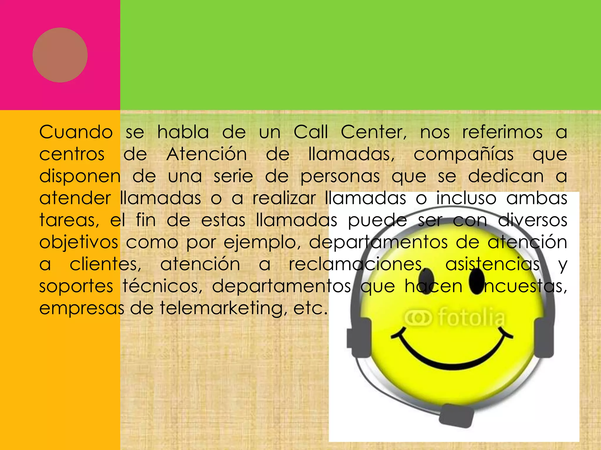 Cuando se habla de un Call Center, nos referimos a
centros de Atención de llamadas, compañías que
disponen de una serie de personas que se dedican a
atender llamadas o a realizar llamadas o incluso ambas
tareas, el fin de estas llamadas puede ser con diversos
objetivos como por ejemplo, departamentos de atención
a clientes, atención a reclamaciones, asistencias y
soportes técnicos, departamentos que hacen encuestas,
empresas de telemarketing, etc.

 