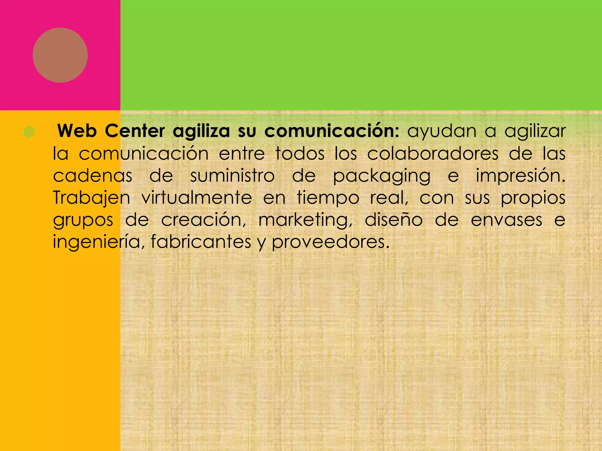

Web Center agiliza su comunicación: ayudan a agilizar
la comunicación entre todos los colaboradores de las
cadenas de suministro de packaging e impresión.
Trabajen virtualmente en tiempo real, con sus propios
grupos de creación, marketing, diseño de envases e
ingeniería, fabricantes y proveedores.

 