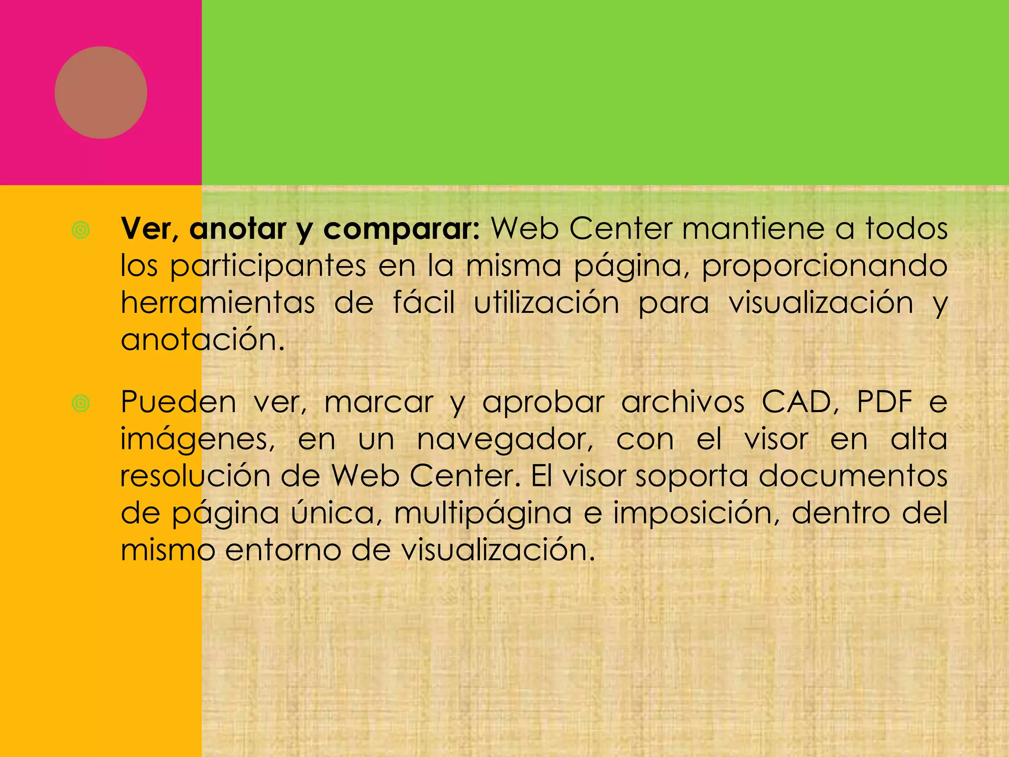 

Ver, anotar y comparar: Web Center mantiene a todos
los participantes en la misma página, proporcionando
herramientas de fácil utilización para visualización y
anotación.



Pueden ver, marcar y aprobar archivos CAD, PDF e
imágenes, en un navegador, con el visor en alta
resolución de Web Center. El visor soporta documentos
de página única, multipágina e imposición, dentro del
mismo entorno de visualización.

 