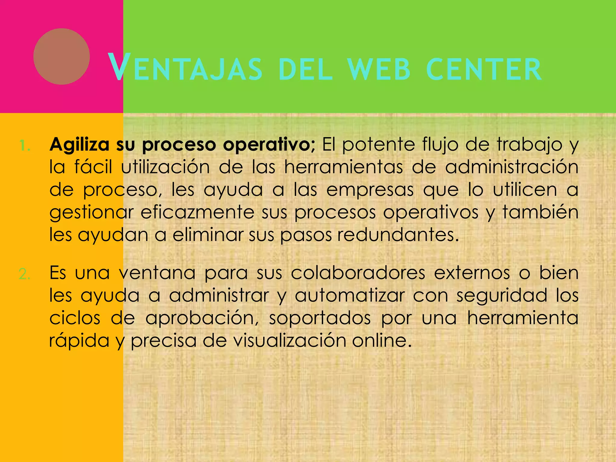 V ENTAJAS

DEL WEB CENTER

1.

Agiliza su proceso operativo; El potente flujo de trabajo y
la fácil utilización de las herramientas de administración
de proceso, les ayuda a las empresas que lo utilicen a
gestionar eficazmente sus procesos operativos y también
les ayudan a eliminar sus pasos redundantes.

2.

Es una ventana para sus colaboradores externos o bien
les ayuda a administrar y automatizar con seguridad los
ciclos de aprobación, soportados por una herramienta
rápida y precisa de visualización online.

 