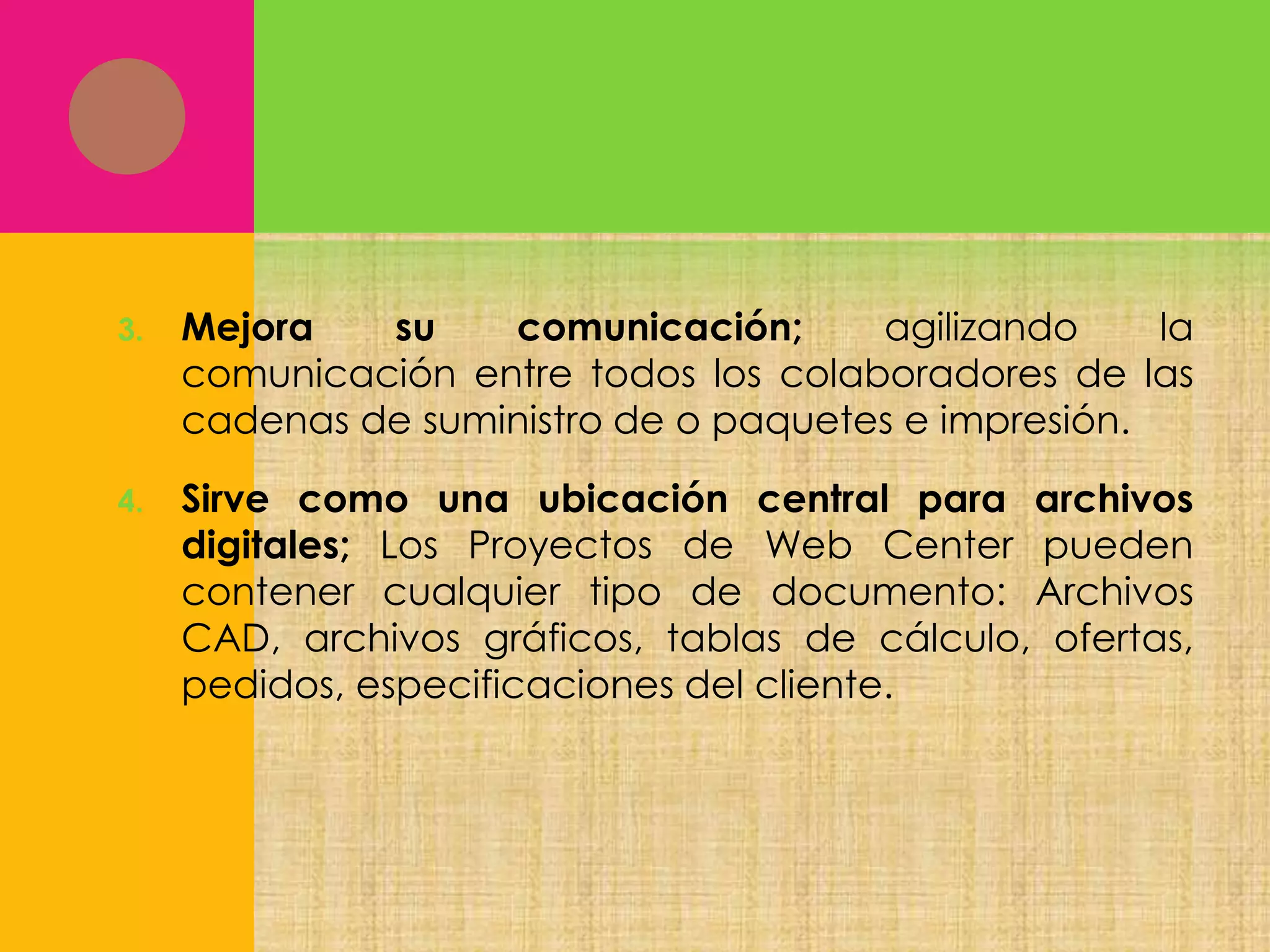 3.

Mejora
su
comunicación;
agilizando
la
comunicación entre todos los colaboradores de las
cadenas de suministro de o paquetes e impresión.

4.

Sirve como una ubicación central para archivos
digitales; Los Proyectos de Web Center pueden
contener cualquier tipo de documento: Archivos
CAD, archivos gráficos, tablas de cálculo, ofertas,
pedidos, especificaciones del cliente.

 
