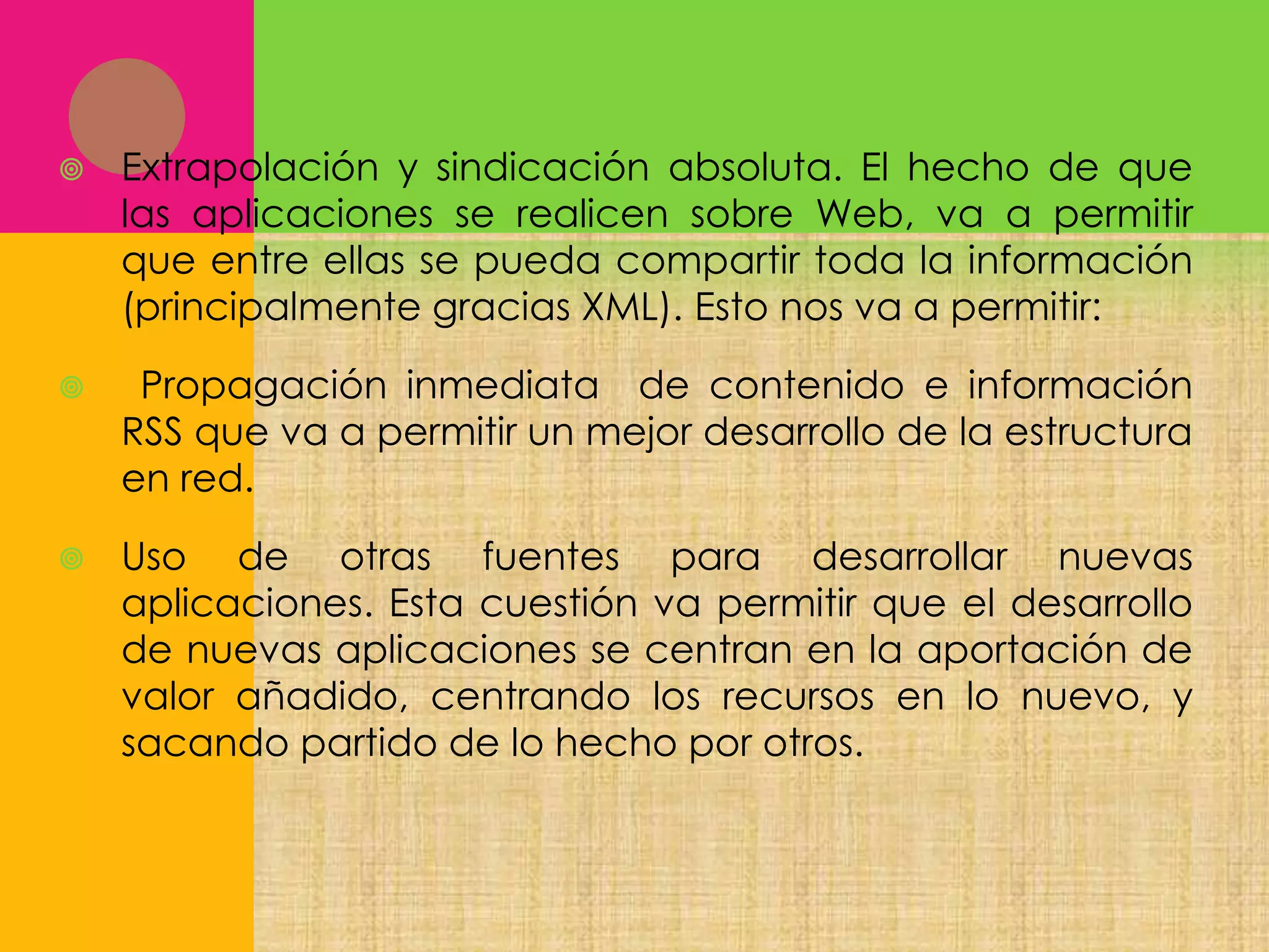 

Extrapolación y sindicación absoluta. El hecho de que
las aplicaciones se realicen sobre Web, va a permitir
que entre ellas se pueda compartir toda la información
(principalmente gracias XML). Esto nos va a permitir:



Propagación inmediata de contenido e información
RSS que va a permitir un mejor desarrollo de la estructura
en red.



Uso de otras fuentes para desarrollar nuevas
aplicaciones. Esta cuestión va permitir que el desarrollo
de nuevas aplicaciones se centran en la aportación de
valor añadido, centrando los recursos en lo nuevo, y
sacando partido de lo hecho por otros.

 