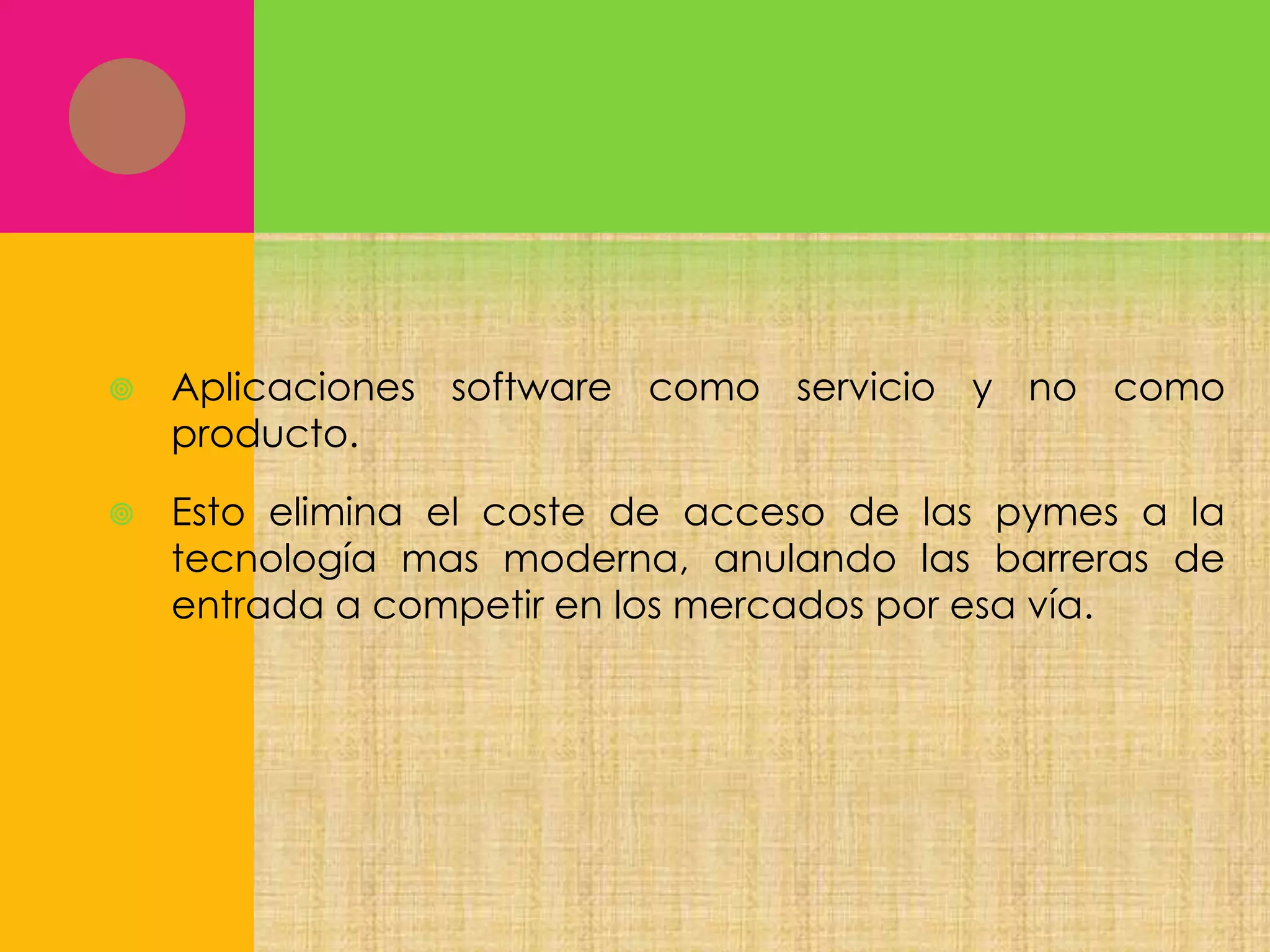 

Aplicaciones software como servicio y no como
producto.



Esto elimina el coste de acceso de las pymes a la
tecnología mas moderna, anulando las barreras de
entrada a competir en los mercados por esa vía.

 
