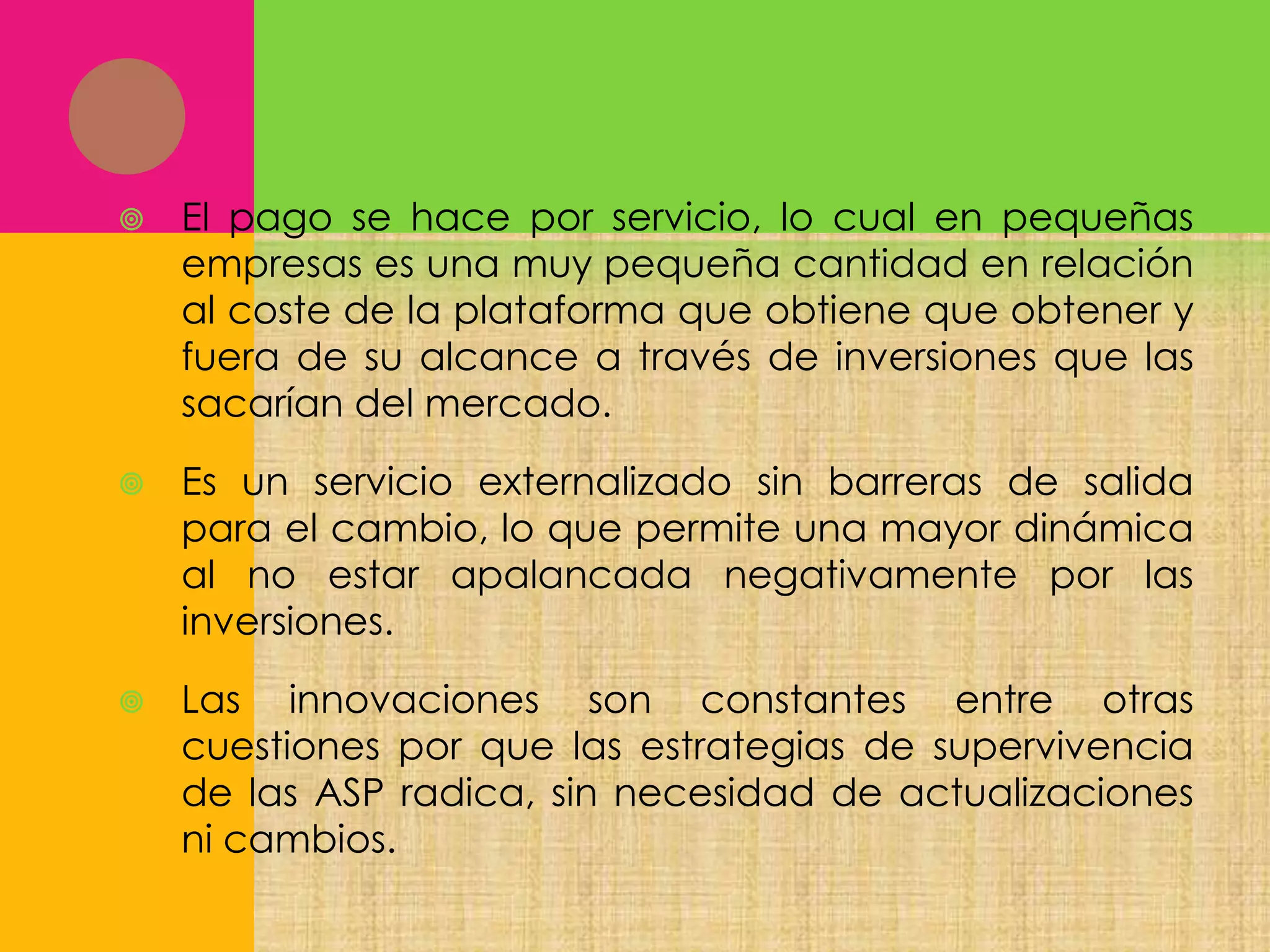 

El pago se hace por servicio, lo cual en pequeñas
empresas es una muy pequeña cantidad en relación
al coste de la plataforma que obtiene que obtener y
fuera de su alcance a través de inversiones que las
sacarían del mercado.



Es un servicio externalizado sin barreras de salida
para el cambio, lo que permite una mayor dinámica
al no estar apalancada negativamente por las
inversiones.



Las innovaciones son constantes entre otras
cuestiones por que las estrategias de supervivencia
de las ASP radica, sin necesidad de actualizaciones
ni cambios.

 