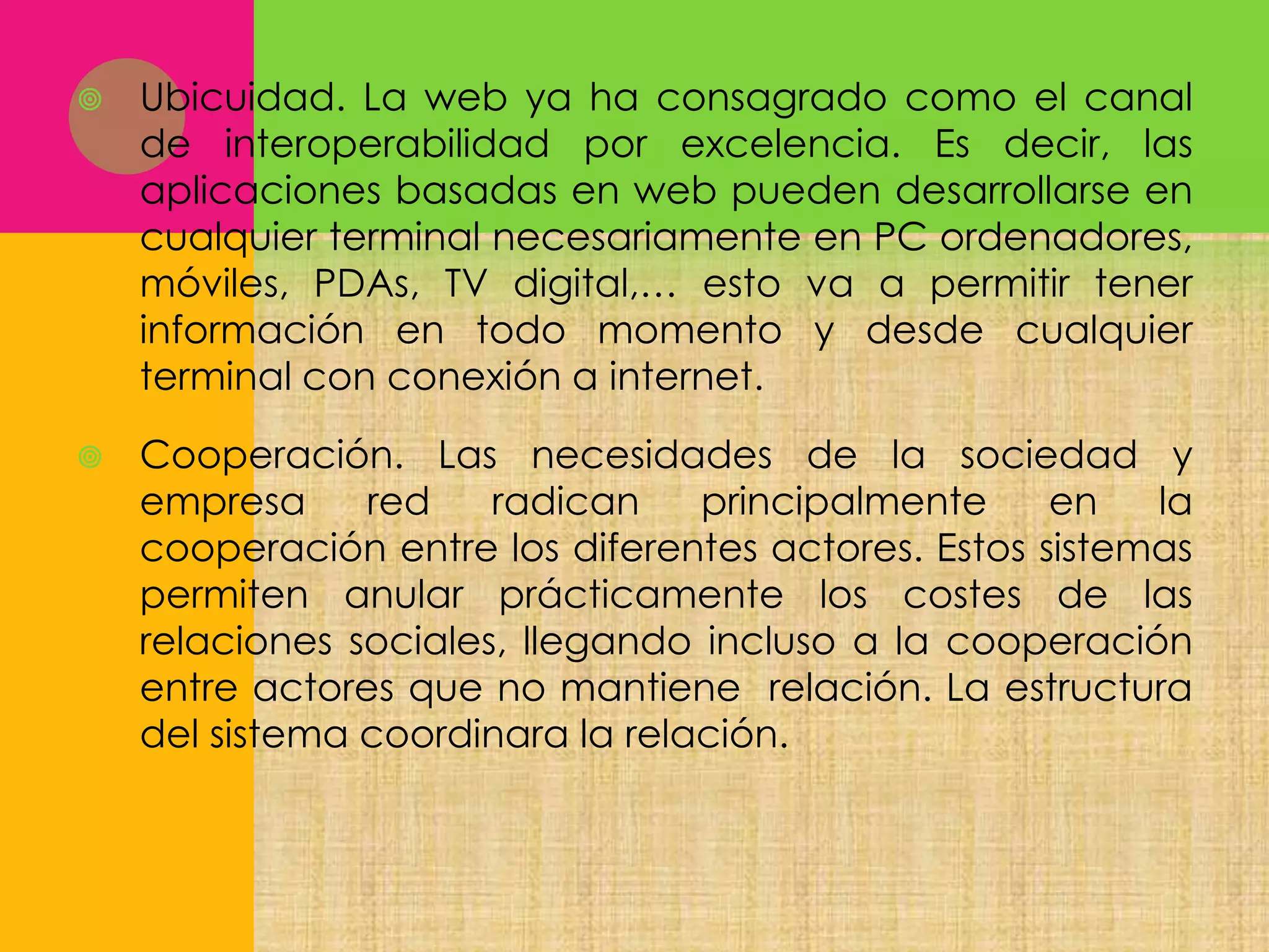 

Ubicuidad. La web ya ha consagrado como el canal
de interoperabilidad por excelencia. Es decir, las
aplicaciones basadas en web pueden desarrollarse en
cualquier terminal necesariamente en PC ordenadores,
móviles, PDAs, TV digital,… esto va a permitir tener
información en todo momento y desde cualquier
terminal con conexión a internet.



Cooperación. Las necesidades de la sociedad y
empresa
red
radican
principalmente
en
la
cooperación entre los diferentes actores. Estos sistemas
permiten anular prácticamente los costes de las
relaciones sociales, llegando incluso a la cooperación
entre actores que no mantiene relación. La estructura
del sistema coordinara la relación.

 
