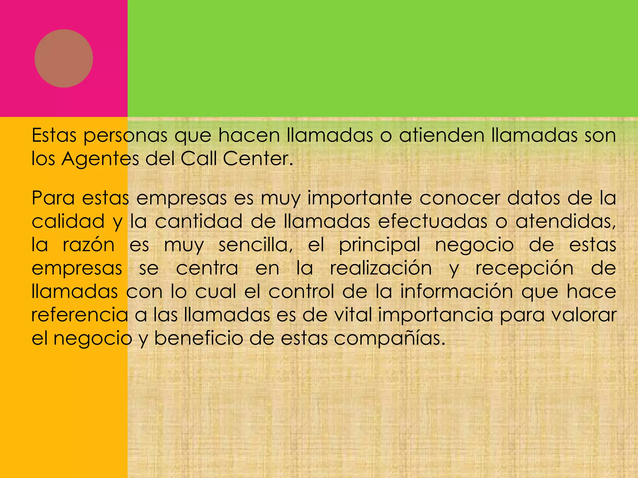 Estas personas que hacen llamadas o atienden llamadas son
los Agentes del Call Center.
Para estas empresas es muy importante conocer datos de la
calidad y la cantidad de llamadas efectuadas o atendidas,
la razón es muy sencilla, el principal negocio de estas
empresas se centra en la realización y recepción de
llamadas con lo cual el control de la información que hace
referencia a las llamadas es de vital importancia para valorar
el negocio y beneficio de estas compañías.

 
