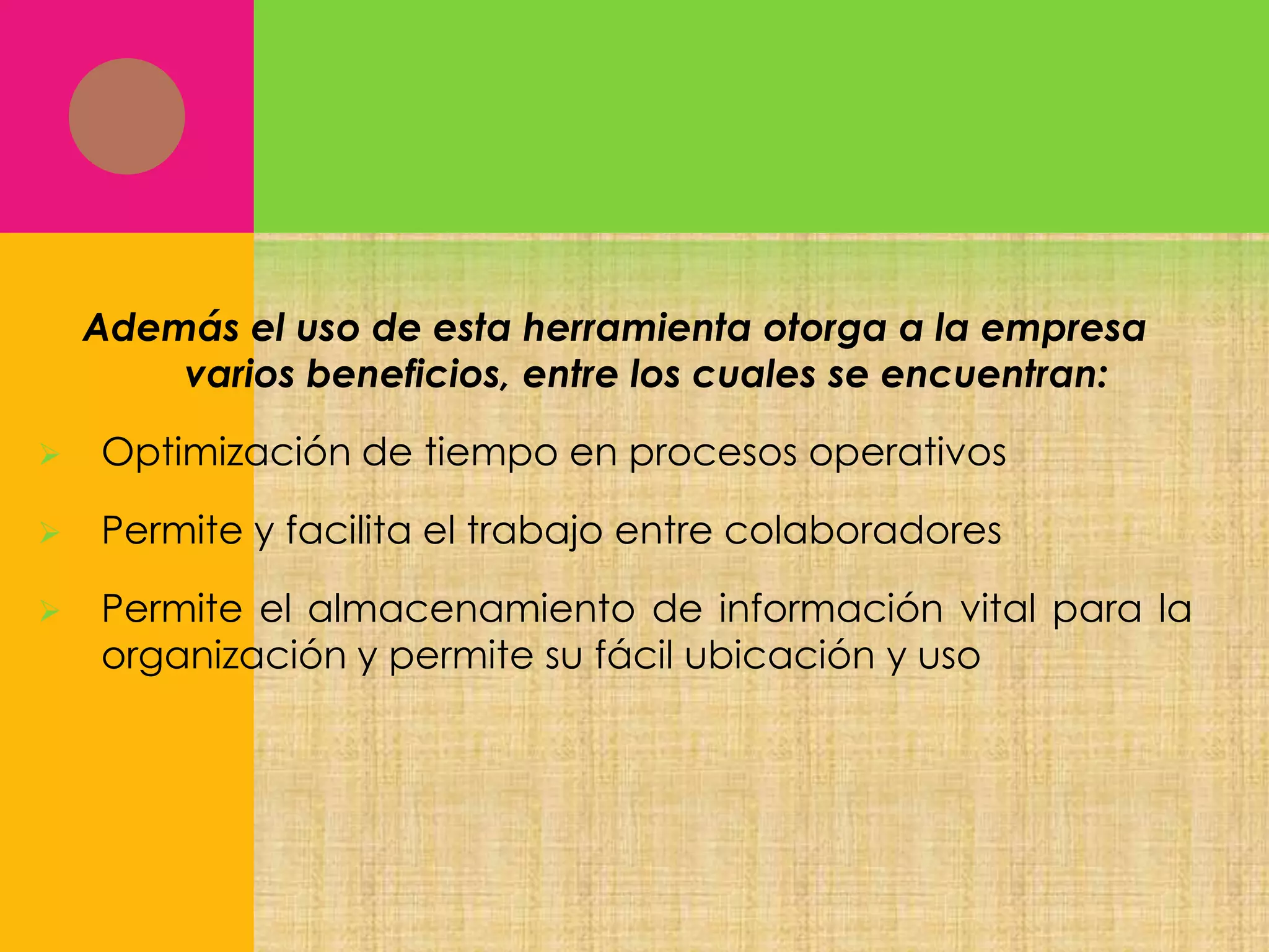 Además el uso de esta herramienta otorga a la empresa
varios beneficios, entre los cuales se encuentran:


Optimización de tiempo en procesos operativos



Permite y facilita el trabajo entre colaboradores



Permite el almacenamiento de información vital para la
organización y permite su fácil ubicación y uso

 