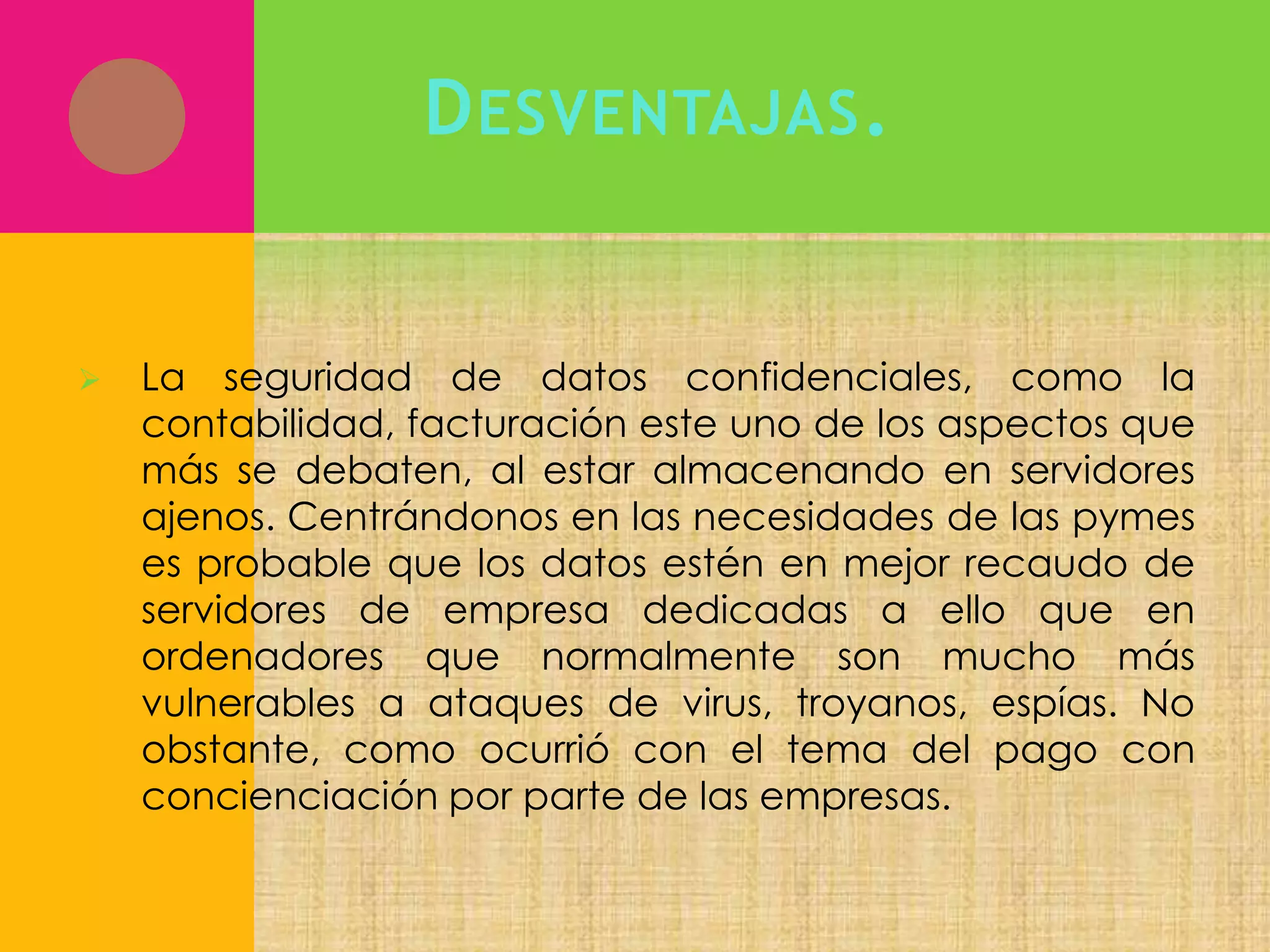 D ESVENTAJAS .



La seguridad de datos confidenciales, como la
contabilidad, facturación este uno de los aspectos que
más se debaten, al estar almacenando en servidores
ajenos. Centrándonos en las necesidades de las pymes
es probable que los datos estén en mejor recaudo de
servidores de empresa dedicadas a ello que en
ordenadores que normalmente son mucho más
vulnerables a ataques de virus, troyanos, espías. No
obstante, como ocurrió con el tema del pago con
concienciación por parte de las empresas.

 