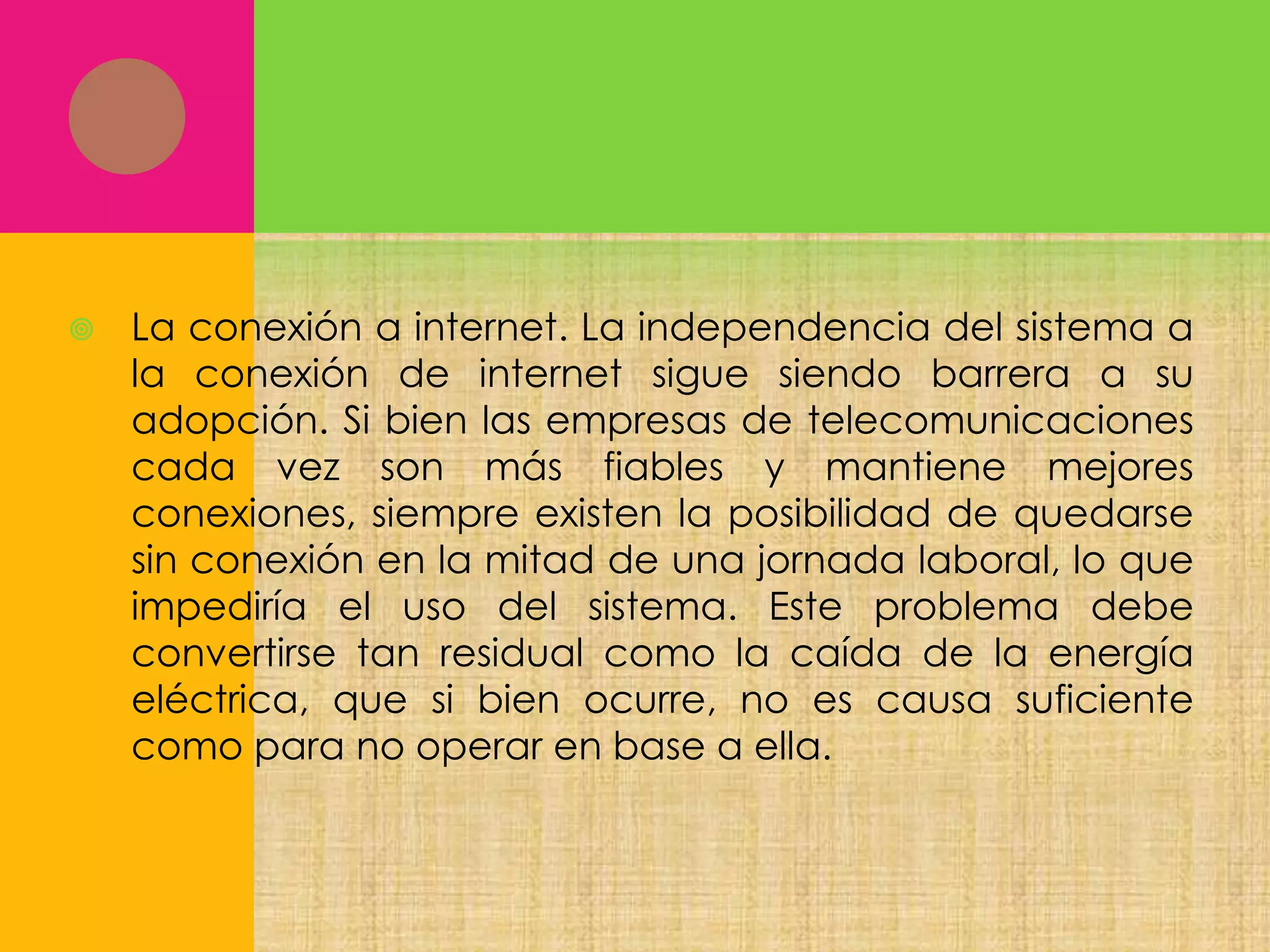 

La conexión a internet. La independencia del sistema a
la conexión de internet sigue siendo barrera a su
adopción. Si bien las empresas de telecomunicaciones
cada vez son más fiables y mantiene mejores
conexiones, siempre existen la posibilidad de quedarse
sin conexión en la mitad de una jornada laboral, lo que
impediría el uso del sistema. Este problema debe
convertirse tan residual como la caída de la energía
eléctrica, que si bien ocurre, no es causa suficiente
como para no operar en base a ella.

 