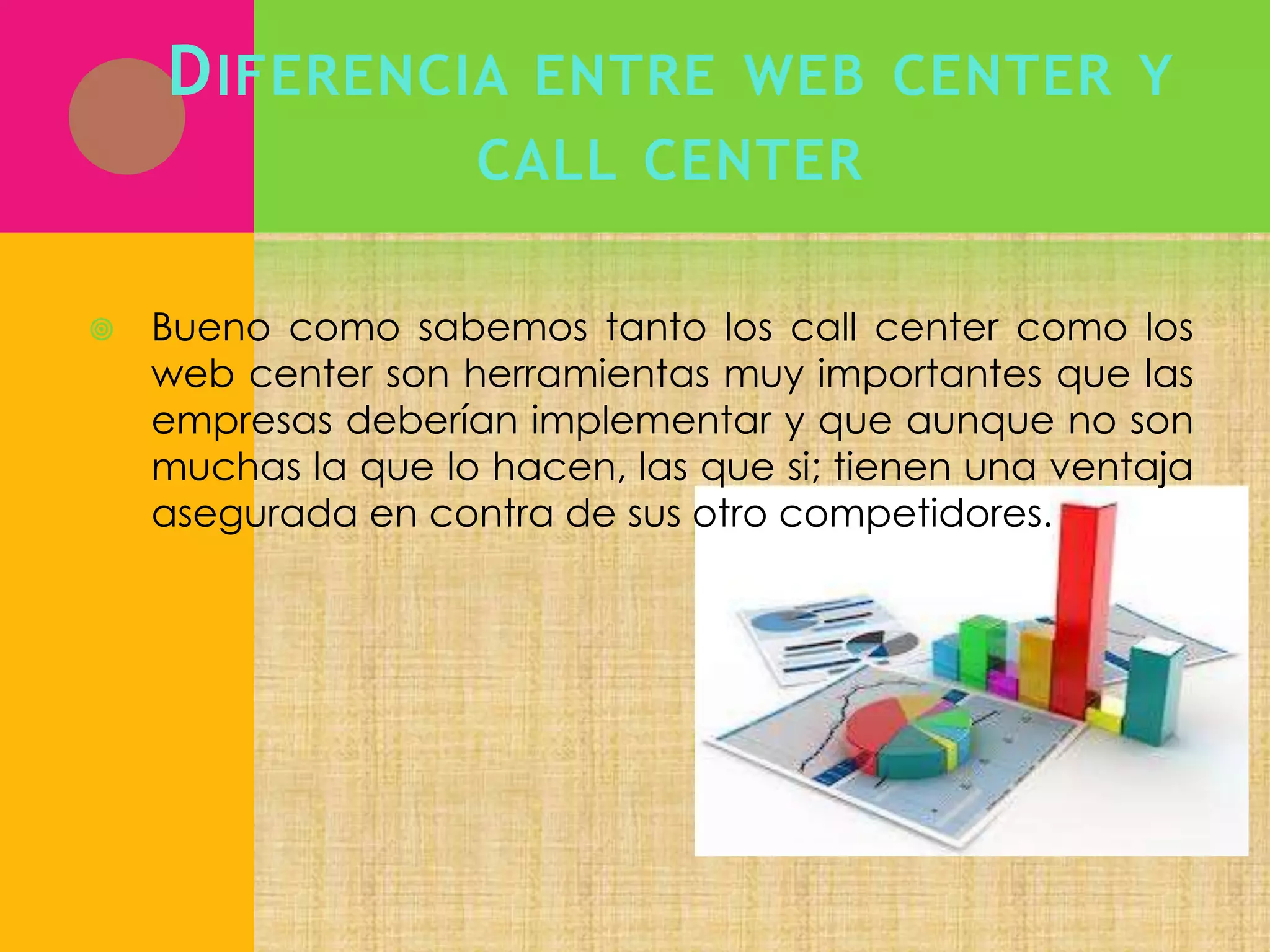 D IFERENCIA ENTRE WEB CENTER Y
CALL CENTER


Bueno como sabemos tanto los call center como los
web center son herramientas muy importantes que las
empresas deberían implementar y que aunque no son
muchas la que lo hacen, las que si; tienen una ventaja
asegurada en contra de sus otro competidores.

 