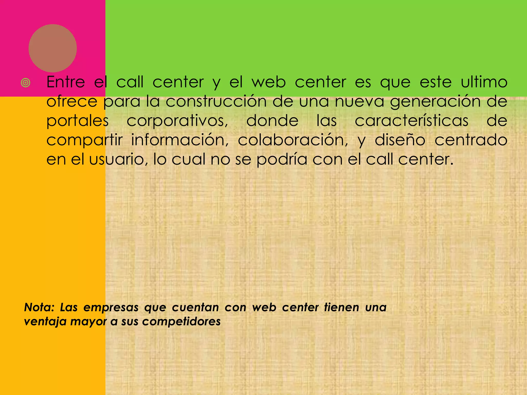 

Entre el call center y el web center es que este ultimo
ofrece para la construcción de una nueva generación de
portales corporativos, donde las características de
compartir información, colaboración, y diseño centrado
en el usuario, lo cual no se podría con el call center.

Nota: Las empresas que cuentan con web center tienen una
ventaja mayor a sus competidores

 