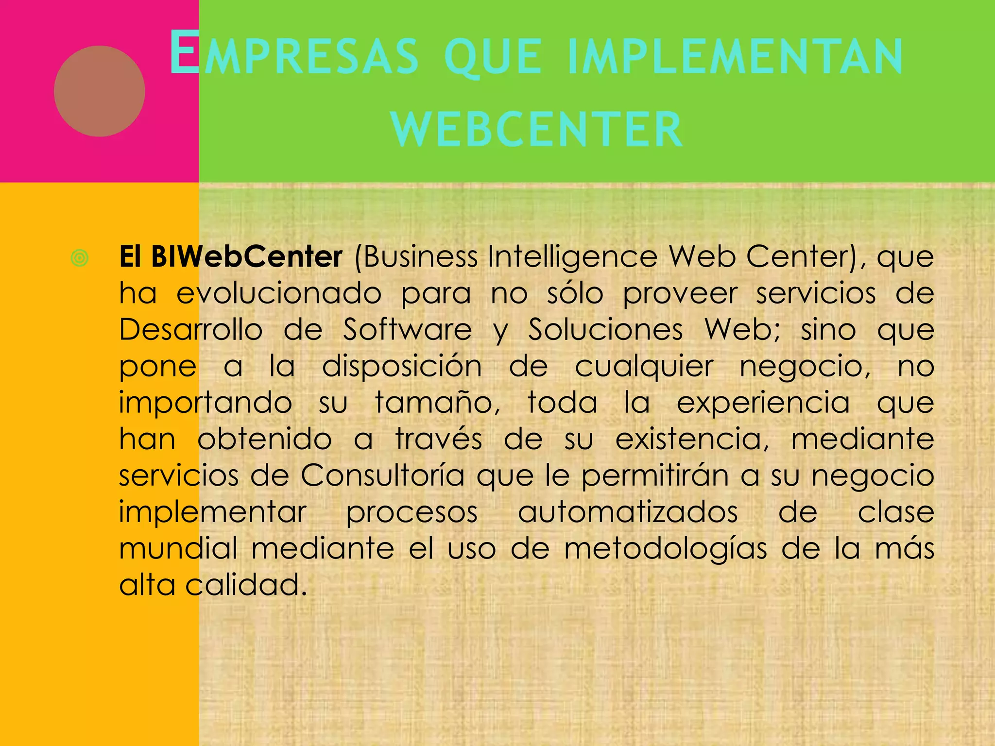 E MPRESAS

QUE IMPLEMENTAN

WEBCENTER


El BIWebCenter (Business Intelligence Web Center), que
ha evolucionado para no sólo proveer servicios de
Desarrollo de Software y Soluciones Web; sino que
pone a la disposición de cualquier negocio, no
importando su tamaño, toda la experiencia que
han obtenido a través de su existencia, mediante
servicios de Consultoría que le permitirán a su negocio
implementar procesos automatizados de clase
mundial mediante el uso de metodologías de la más
alta calidad.

 