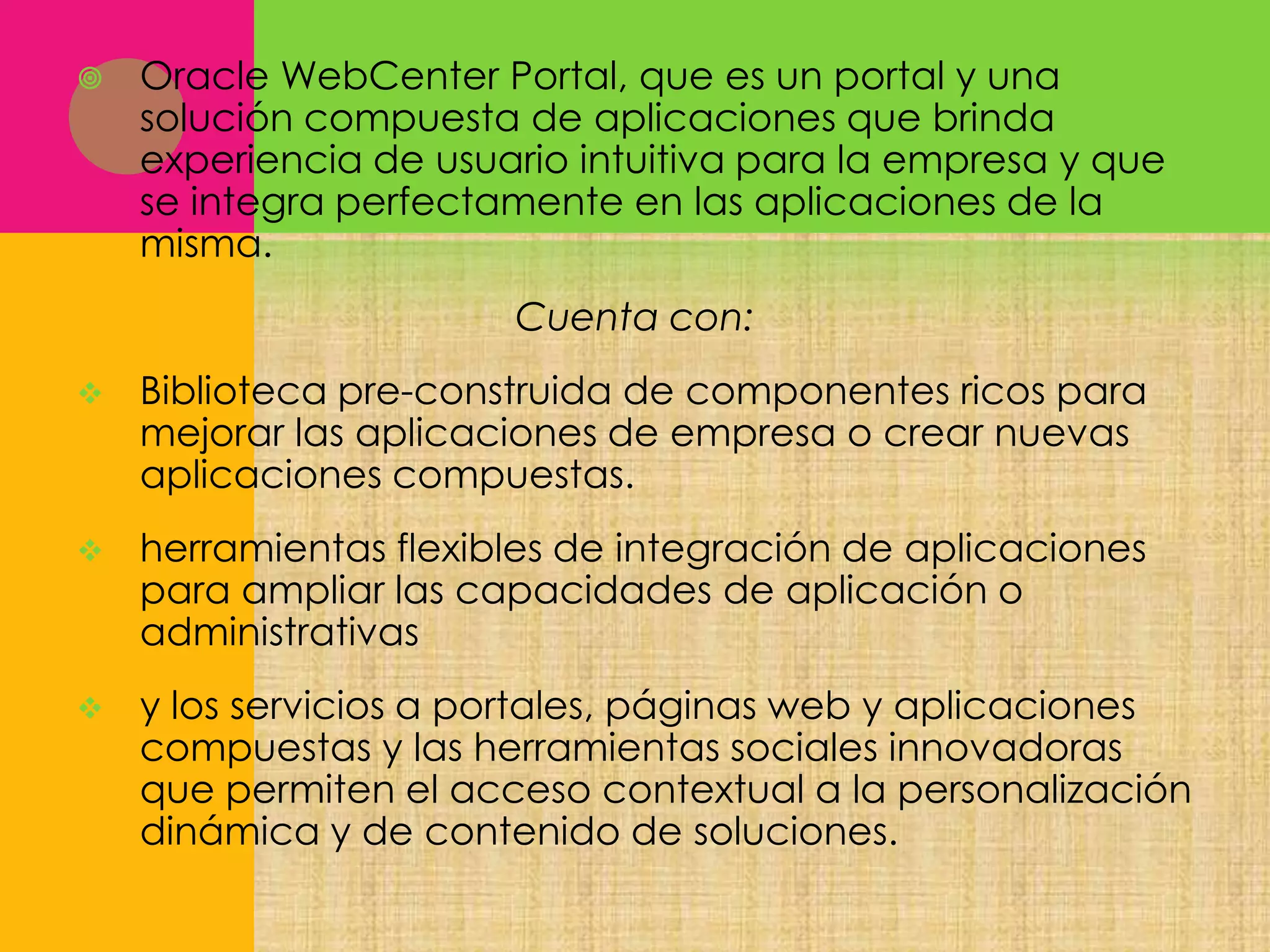 

Oracle WebCenter Portal, que es un portal y una
solución compuesta de aplicaciones que brinda
experiencia de usuario intuitiva para la empresa y que
se integra perfectamente en las aplicaciones de la
misma.
Cuenta con:



Biblioteca pre-construida de componentes ricos para
mejorar las aplicaciones de empresa o crear nuevas
aplicaciones compuestas.



herramientas flexibles de integración de aplicaciones
para ampliar las capacidades de aplicación o
administrativas



y los servicios a portales, páginas web y aplicaciones
compuestas y las herramientas sociales innovadoras
que permiten el acceso contextual a la personalización
dinámica y de contenido de soluciones.

 