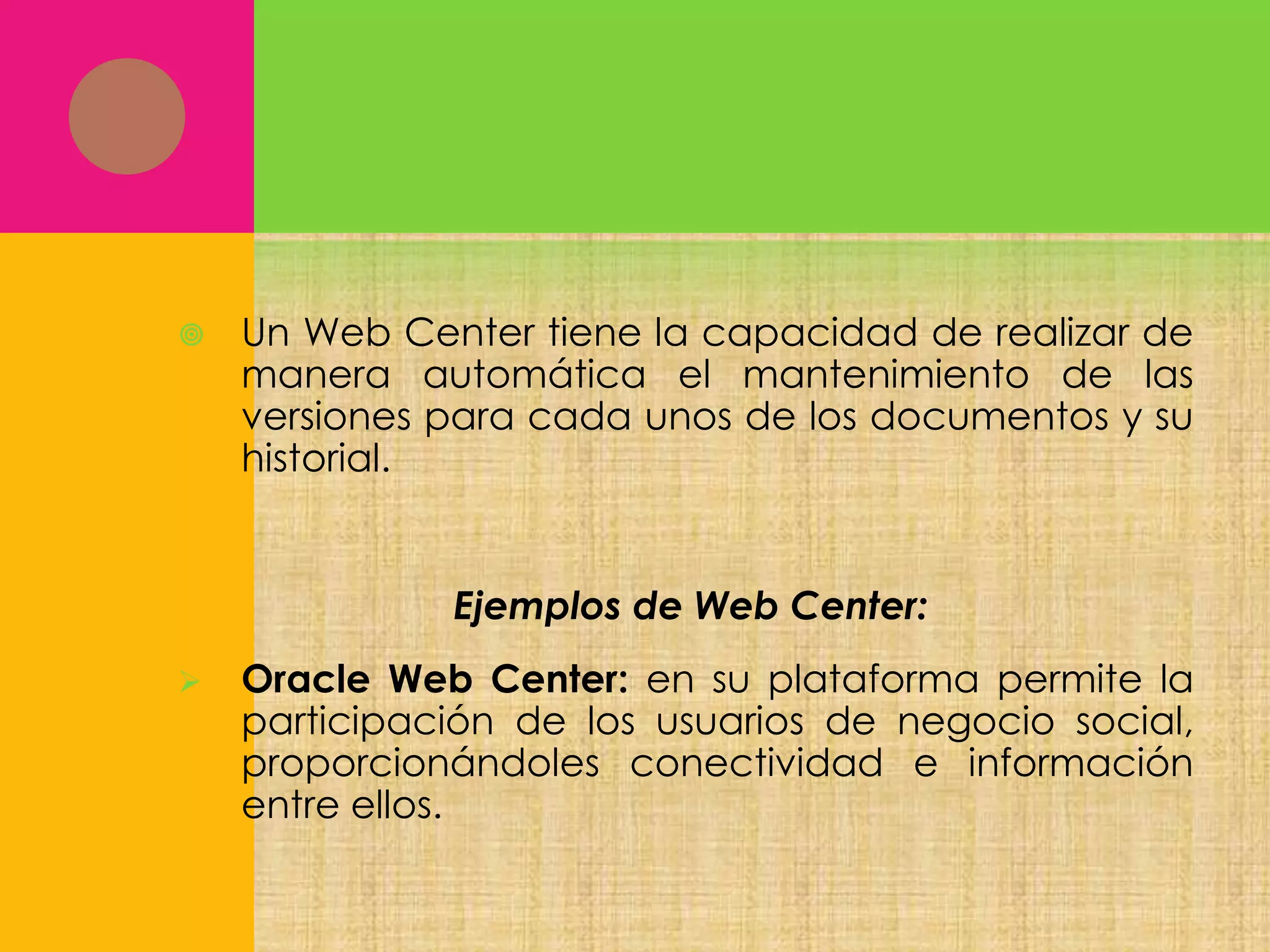 

Un Web Center tiene la capacidad de realizar de
manera automática el mantenimiento de las
versiones para cada unos de los documentos y su
historial.

Ejemplos de Web Center:


Oracle Web Center: en su plataforma permite la
participación de los usuarios de negocio social,
proporcionándoles conectividad e información
entre ellos.

 