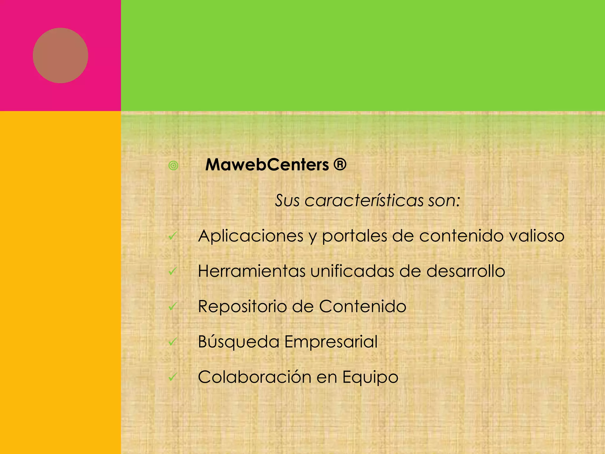 

MawebCenters ®
Sus características son:



Aplicaciones y portales de contenido valioso



Herramientas unificadas de desarrollo



Repositorio de Contenido



Búsqueda Empresarial



Colaboración en Equipo

 