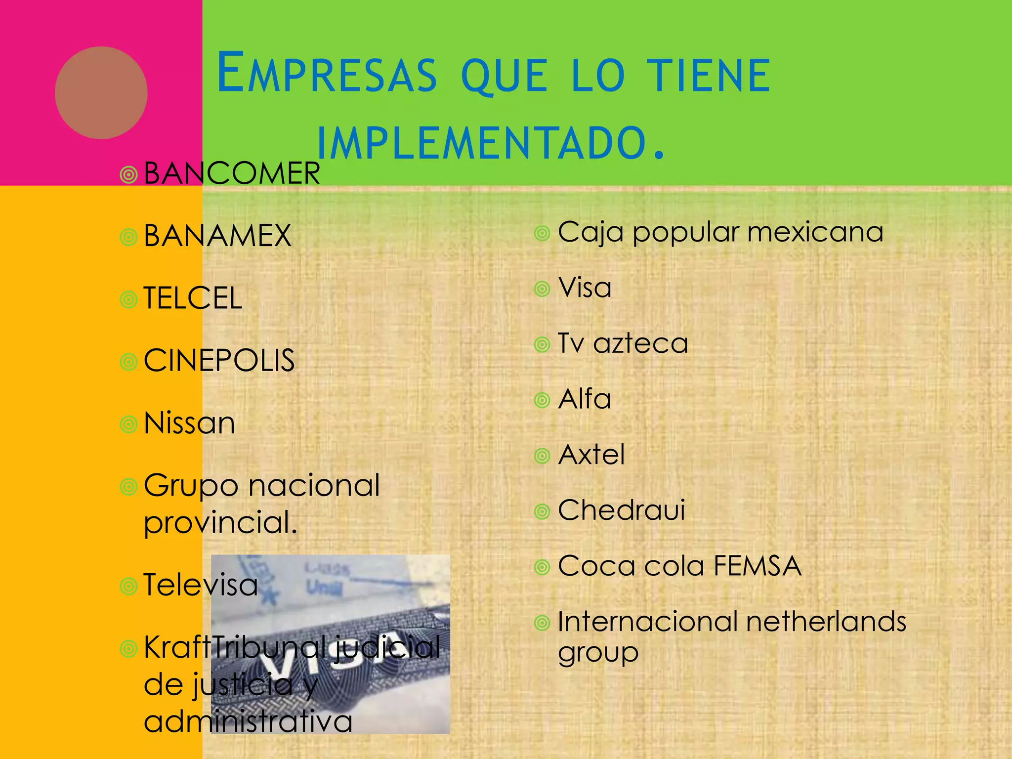 E MPRESAS QUE LO TIENE
IMPLEMENTADO .
 BANCOMER
 BANAMEX

 Caja

 TELCEL

 Visa
 Tv

 CINEPOLIS

azteca

 Alfa

 Nissan

 Grupo

nacional
provincial.

 Axtel
 Chedraui
 Coca

 Televisa

 KraftTribunal

popular mexicana

judicial

de justicia y
administrativa

cola FEMSA

 Internacional

group

netherlands

 