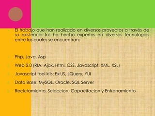 

El trabajo que han realizado en diversos proyectos a través de
su existencia los ha hecho expertos en diversas tecnologías
entre las cuales se encuentran:

1.

Php, Java, Asp

2.

Web 2.0 (RIA, Ajax, Html, CSS, Javascript, XML, XSL)

3.

Javascript tool kits: ExtJS, JQuery, YUI

4.

Data Base: MySQL, Oracle, SQL Server

5.

Reclutamiento, Seleccion, Capacitacion y Entrenamiento

 