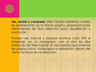 

Ver, anotar y comparar: Web Center mantiene a todos
los participantes en la misma página, proporcionando
herramientas de fácil utilización para visualización y
anotación.



Pueden ver, marcar y aprobar archivos CAD, PDF e
imágenes, en un navegador, con el visor en alta
resolución de Web Center. El visor soporta documentos
de página única, multipágina e imposición, dentro del
mismo entorno de visualización.

 