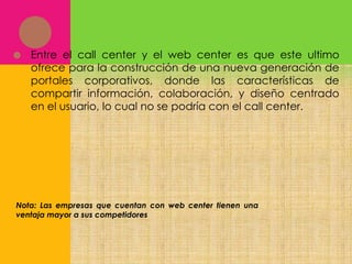 

Entre el call center y el web center es que este ultimo
ofrece para la construcción de una nueva generación de
portales corporativos, donde las características de
compartir información, colaboración, y diseño centrado
en el usuario, lo cual no se podría con el call center.

Nota: Las empresas que cuentan con web center tienen una
ventaja mayor a sus competidores

 