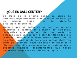 ¿QUÉ ES CALL CENTER?
S e t r a t a d e l a o f i c i n a d o n d e u n g r u p o d e
p e r s o n a s e s p e c í f i c a m e n t e e n t r e n a d a s s e e n c a r g a
d e b r i n d a r a l g ú n t i p o d e a t e n c i ó n
o s e r v i c i o t e l e f ó n i c o .
s i e m p r e q u e s e h a b l a d e u n c a l l c e n t e r, n o s
r e f e r i m o s a c e n t r o s d e a t e n c i ó n d e l l a m a d a s ,
c o m p a ñ í a s q u e d i s p o n e n d e u n a s e r i e d e
p e r s o n a s q u e s e d e d i c a n a a t e n d e r l l a m a d a s o a
r e a l i z a r l l a m a d a s o i n c l u s o a m b a s t a r e a s , e l f i n
d e e s t a s l l a m a s p u e d e s e r c o n d i v e r s o s o b j e t i v o s
c o m o p o r e j e m p l o , d e p a r t a m e n t o s d e a t e n c i ó n a
c l i e n t e s , a t e n c i ó n a r e c l a m a c i o n e s , a s i s t e n c i a s y
s o p o r t e s t é c n i c o s , d e p a r t a m e n t o s q u e h a c e n
e n c u e s t a s , e m p r e s a s d e t e l e m a r k e t i n g , e t c .
 