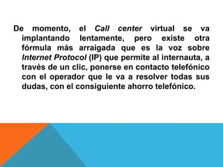 De momento, el Call center virtual se va
implantando lentamente, pero existe otra
fórmula más arraigada que es la voz sobre
Internet Protocol (IP) que permite al internauta, a
través de un clic, ponerse en contacto telefónico
con el operador que le va a resolver todas sus
dudas, con el consiguiente ahorro telefónico.
 