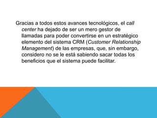 Gracias a todos estos avances tecnológicos, el call
center ha dejado de ser un mero gestor de
llamadas para poder convertirse en un estratégico
elemento del sistema CRM (Customer Relationship
Management) de las empresas, que, sin embargo,
considero no se le está sabiendo sacar todas los
beneficios que el sistema puede facilitar.
 