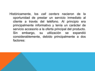 Históricamente, los call centers nacieron de la
oportunidad de prestar un servicio inmediato al
cliente a través del teléfono. Al principio era
principalmente informativo y tenía un carácter de
servicio accesorio a la oferta principal del producto.
Sin embargo, su utilización se expandió
considerablemente, debido principalmente a dos
factores:
 