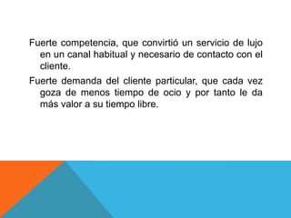 Fuerte competencia, que convirtió un servicio de lujo
en un canal habitual y necesario de contacto con el
cliente.
Fuerte demanda del cliente particular, que cada vez
goza de menos tiempo de ocio y por tanto le da
más valor a su tiempo libre.
 