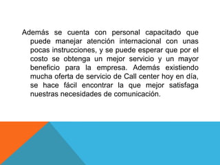 Además se cuenta con personal capacitado que
puede manejar atención internacional con unas
pocas instrucciones, y se puede esperar que por el
costo se obtenga un mejor servicio y un mayor
beneficio para la empresa. Además existiendo
mucha oferta de servicio de Call center hoy en día,
se hace fácil encontrar la que mejor satisfaga
nuestras necesidades de comunicación.
 