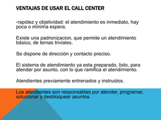 VENTAJAS DE USAR EL CALL CENTER
-rapidez y objetividad: el atendimiento es inmediato, hay
poca o mínima espera.
Existe una padronizacion, que permite un atendimiento
básico, de temas triviales.
Se dispone de dirección y contacto preciso.
El sistema de atendimiento ya esta preparado, listo, para
atender por asunto, con lo que ramifica el atendimiento.
Atendientes previamente entrenados y instruidos.
Los atendientes son responsables por atender, programar,
solucionar y desbloquear asuntos.
 