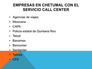EMPRESAS EN CHETUMAL CON EL
SERVICIO CALL CENTER
• Agencias de viajes:
• Mexicana
• CAPA
• Policía estatal de Quintana Roo
• Telcel
• Banamex
• Bancomer
• Santander
• Telmex
• CFE
 