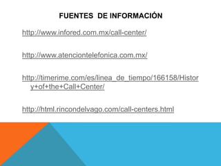 FUENTES DE INFORMACIÓN
http://www.infored.com.mx/call-center/
http://www.atenciontelefonica.com.mx/
http://timerime.com/es/linea_de_tiempo/166158/Histor
y+of+the+Call+Center/
http://html.rincondelvago.com/call-centers.html
 