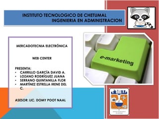 INSTITUTO TECNOLOGICO DE CHETUMAL
INGENIERIA EN ADMINISTRACION
MERCADOTECNIA ELECTRÓNICA
WEB CENTER
PRESENTA:
• CARRILLO GARCÍA DAVID A.
• LOZANO RODRÍGUEZ JUANA
• SERRANO QUINTANILLA FLOR
• MARTÍNEZ ESTRELLA IRENE DEL
C.
ASESOR: LIC. DOMY POOT NAAL
 