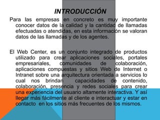 INTRODUCCIÓN
Para las empresas en concreto es muy importante
conocer datos de la calidad y la cantidad de llamadas
efectuadas o atendidas, en esta información se valoran
datos de las llamadas y de los agentes.
El Web Center, es un conjunto integrado de productos
utilizado para crear aplicaciones sociales, portales
empresariales, comunidades de colaboración,
aplicaciones compuestas y sitios Web de Internet o
Intranet sobre una arquitectura orientada a servicios lo
cual nos brindan capacidades de contenido,
colaboración, presencia y redes sociales para crear
una experiencia del usuario altamente interactiva. Y así
llegar más fácilmente al cliente e interactuar y estar en
contacto en los sitios más frecuentes de los mismos.
 