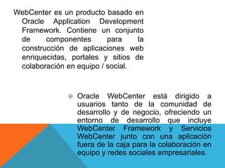 WebCenter es un producto basado en
Oracle Application Development
Framework. Contiene un conjunto
de componentes para la
construcción de aplicaciones web
enriquecidas, portales y sitios de
colaboración en equipo / social.
 Oracle WebCenter está dirigido a
usuarios tanto de la comunidad de
desarrollo y de negocio, ofreciendo un
entorno de desarrollo que incluye
WebCenter Framework y Servicios
WebCenter junto con una aplicación
fuera de la caja para la colaboración en
equipo y redes sociales empresariales.
 