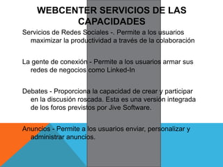 WEBCENTER SERVICIOS DE LAS
CAPACIDADES
Servicios de Redes Sociales -. Permite a los usuarios
maximizar la productividad a través de la colaboración
La gente de conexión - Permite a los usuarios armar sus
redes de negocios como Linked-In
Debates - Proporciona la capacidad de crear y participar
en la discusión roscada. Esta es una versión integrada
de los foros previstos por Jive Software.
Anuncios - Permite a los usuarios enviar, personalizar y
administrar anuncios.
 