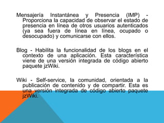 Mensajería Instantánea y Presencia (IMP) -
Proporciona la capacidad de observar el estado de
presencia en línea de otros usuarios autenticados
(ya sea fuera de línea en línea, ocupado o
desocupado) y comunicarse con ellos.
Blog - Habilita la funcionalidad de los blogs en ​​el
contexto de una aplicación. Esta característica
viene de una versión integrada de código abierto
paquete jzWiki.
Wiki - Self-service, la comunidad, orientada a la
publicación de contenido y de compartir. Esta es
una versión integrada de código abierto paquete
jzWiki.
 