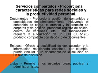 Servicios compartidos - Proporciona
características para redes sociales y
la productividad personal.
Documentos - Proporciona gestión de contenidos y
capacidades de almacenamiento, incluyendo el
contenido de carga, el archivo y la creación de
carpetas y de gestión, presentar registro de salida,
control de versiones, etc. Esta funcionalidad
requiere la autorización de un JCR (JSR-170)
producto compatible con depósito de documentos.
Enlaces - Ofrece la posibilidad de ver, acceder, y la
información relacionada asociado, por ejemplo,
puede vincular a un documento de la solución de
un hilo de discusión.
Listas - Permite a los usuarios crear, publicar y
administrar listas.
 